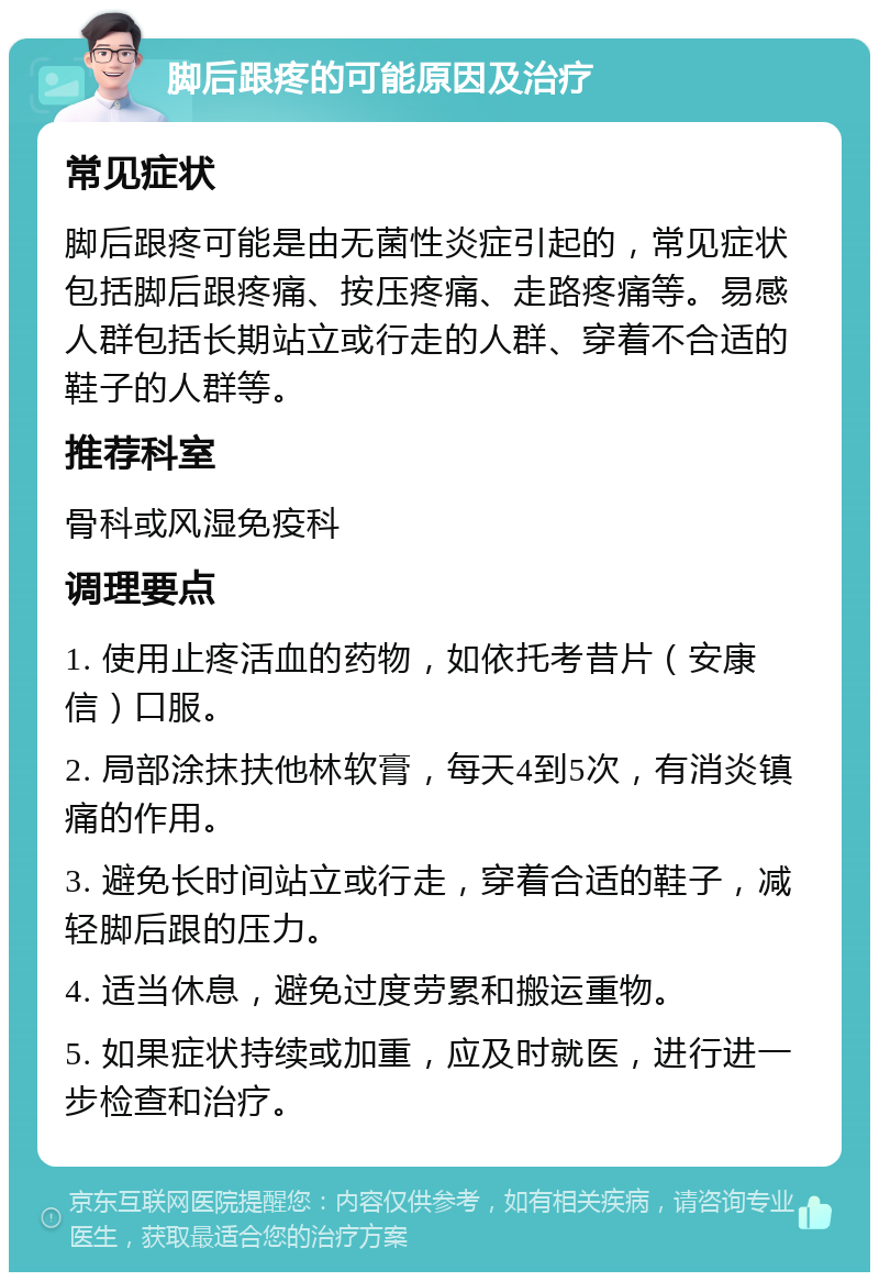 脚后跟疼的可能原因及治疗 常见症状 脚后跟疼可能是由无菌性炎症引起的，常见症状包括脚后跟疼痛、按压疼痛、走路疼痛等。易感人群包括长期站立或行走的人群、穿着不合适的鞋子的人群等。 推荐科室 骨科或风湿免疫科 调理要点 1. 使用止疼活血的药物，如依托考昔片（安康信）口服。 2. 局部涂抹扶他林软膏，每天4到5次，有消炎镇痛的作用。 3. 避免长时间站立或行走，穿着合适的鞋子，减轻脚后跟的压力。 4. 适当休息，避免过度劳累和搬运重物。 5. 如果症状持续或加重，应及时就医，进行进一步检查和治疗。