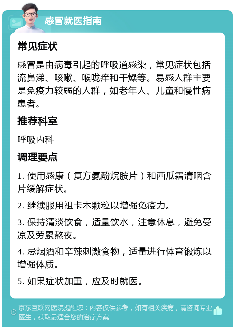 感冒就医指南 常见症状 感冒是由病毒引起的呼吸道感染，常见症状包括流鼻涕、咳嗽、喉咙痒和干燥等。易感人群主要是免疫力较弱的人群，如老年人、儿童和慢性病患者。 推荐科室 呼吸内科 调理要点 1. 使用感康（复方氨酚烷胺片）和西瓜霜清咽含片缓解症状。 2. 继续服用祖卡木颗粒以增强免疫力。 3. 保持清淡饮食，适量饮水，注意休息，避免受凉及劳累熬夜。 4. 忌烟酒和辛辣刺激食物，适量进行体育锻炼以增强体质。 5. 如果症状加重，应及时就医。