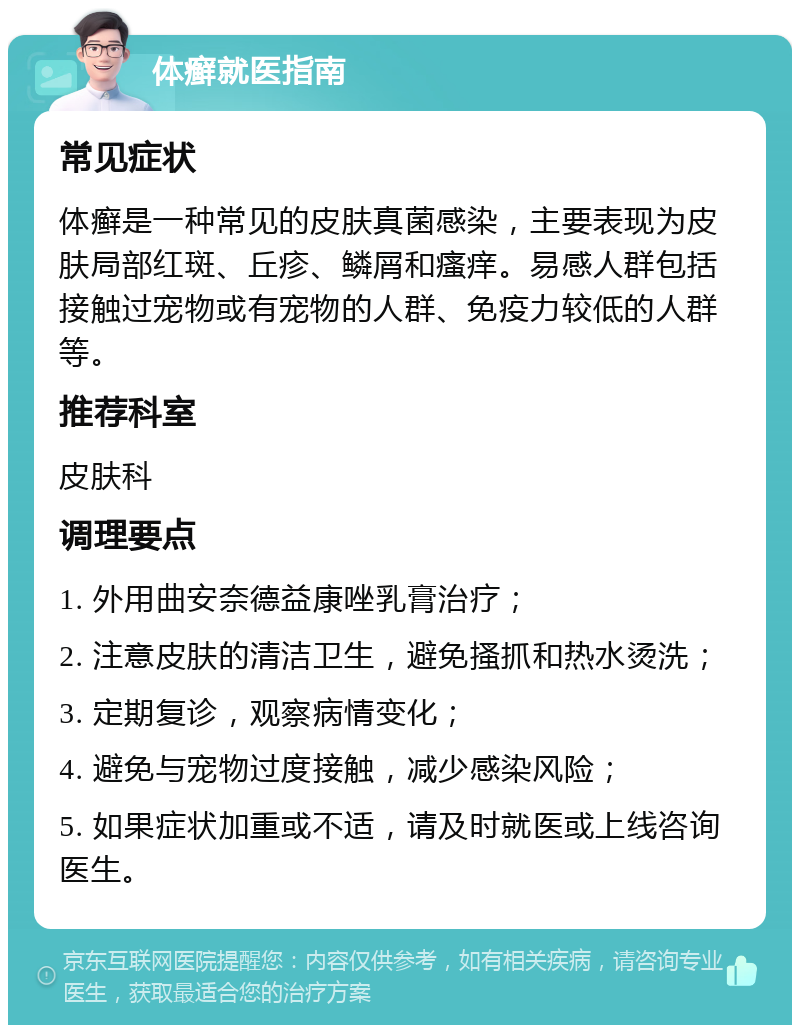 体癣就医指南 常见症状 体癣是一种常见的皮肤真菌感染，主要表现为皮肤局部红斑、丘疹、鳞屑和瘙痒。易感人群包括接触过宠物或有宠物的人群、免疫力较低的人群等。 推荐科室 皮肤科 调理要点 1. 外用曲安奈德益康唑乳膏治疗； 2. 注意皮肤的清洁卫生，避免搔抓和热水烫洗； 3. 定期复诊，观察病情变化； 4. 避免与宠物过度接触，减少感染风险； 5. 如果症状加重或不适，请及时就医或上线咨询医生。