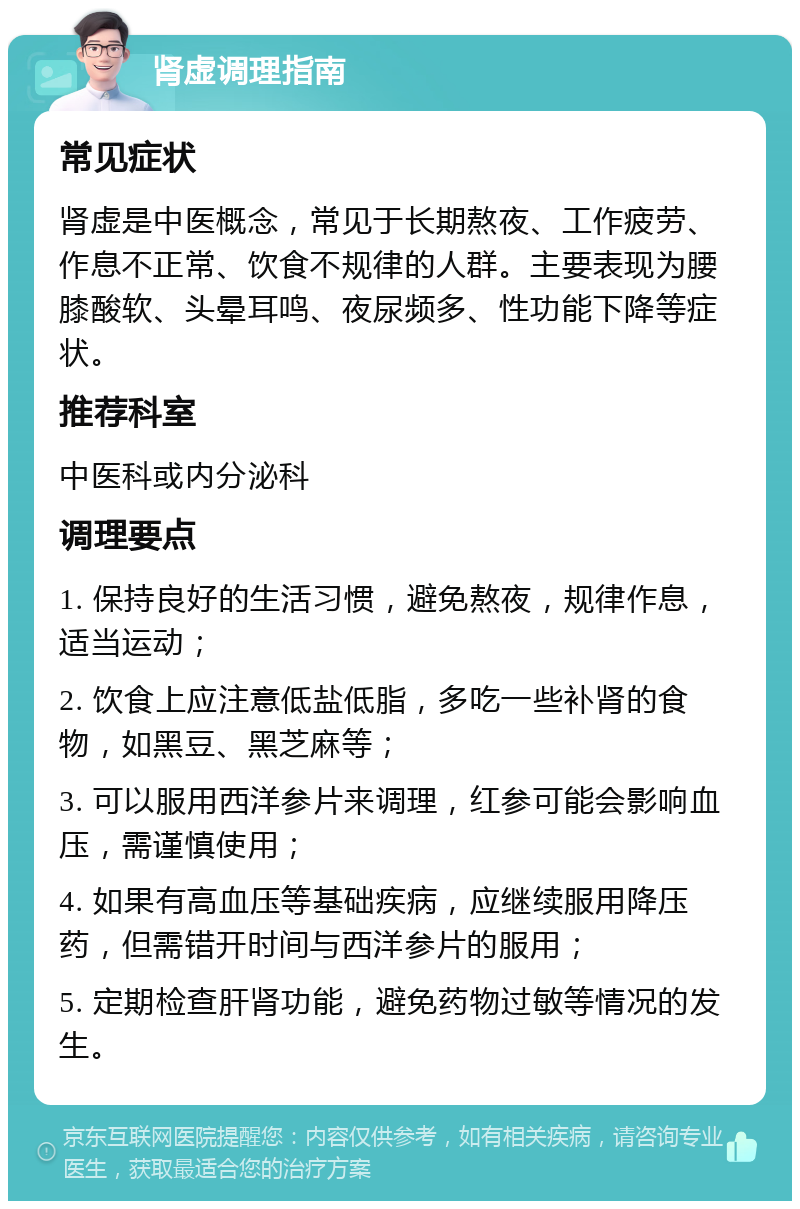 肾虚调理指南 常见症状 肾虚是中医概念，常见于长期熬夜、工作疲劳、作息不正常、饮食不规律的人群。主要表现为腰膝酸软、头晕耳鸣、夜尿频多、性功能下降等症状。 推荐科室 中医科或内分泌科 调理要点 1. 保持良好的生活习惯，避免熬夜，规律作息，适当运动； 2. 饮食上应注意低盐低脂，多吃一些补肾的食物，如黑豆、黑芝麻等； 3. 可以服用西洋参片来调理，红参可能会影响血压，需谨慎使用； 4. 如果有高血压等基础疾病，应继续服用降压药，但需错开时间与西洋参片的服用； 5. 定期检查肝肾功能，避免药物过敏等情况的发生。