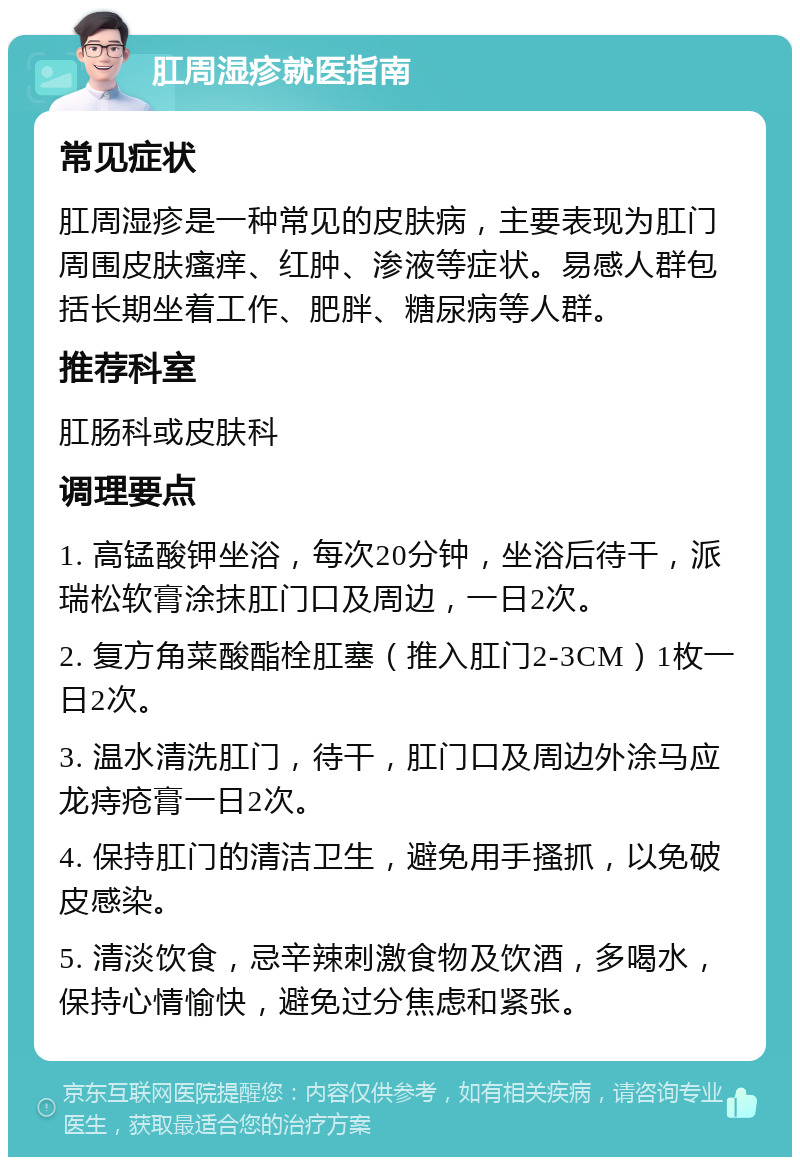 肛周湿疹就医指南 常见症状 肛周湿疹是一种常见的皮肤病，主要表现为肛门周围皮肤瘙痒、红肿、渗液等症状。易感人群包括长期坐着工作、肥胖、糖尿病等人群。 推荐科室 肛肠科或皮肤科 调理要点 1. 高锰酸钾坐浴，每次20分钟，坐浴后待干，派瑞松软膏涂抹肛门口及周边，一日2次。 2. 复方角菜酸酯栓肛塞（推入肛门2-3CM）1枚一日2次。 3. 温水清洗肛门，待干，肛门口及周边外涂马应龙痔疮膏一日2次。 4. 保持肛门的清洁卫生，避免用手搔抓，以免破皮感染。 5. 清淡饮食，忌辛辣刺激食物及饮酒，多喝水，保持心情愉快，避免过分焦虑和紧张。