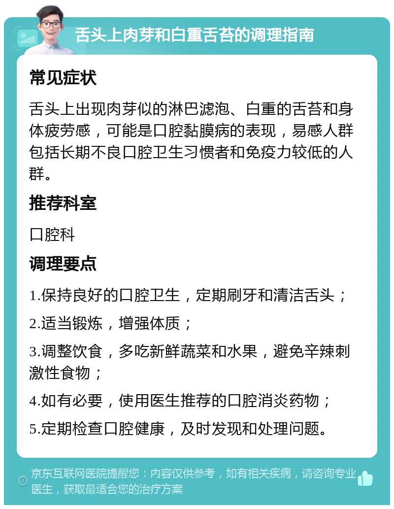 舌头上肉芽和白重舌苔的调理指南 常见症状 舌头上出现肉芽似的淋巴滤泡、白重的舌苔和身体疲劳感，可能是口腔黏膜病的表现，易感人群包括长期不良口腔卫生习惯者和免疫力较低的人群。 推荐科室 口腔科 调理要点 1.保持良好的口腔卫生，定期刷牙和清洁舌头； 2.适当锻炼，增强体质； 3.调整饮食，多吃新鲜蔬菜和水果，避免辛辣刺激性食物； 4.如有必要，使用医生推荐的口腔消炎药物； 5.定期检查口腔健康，及时发现和处理问题。