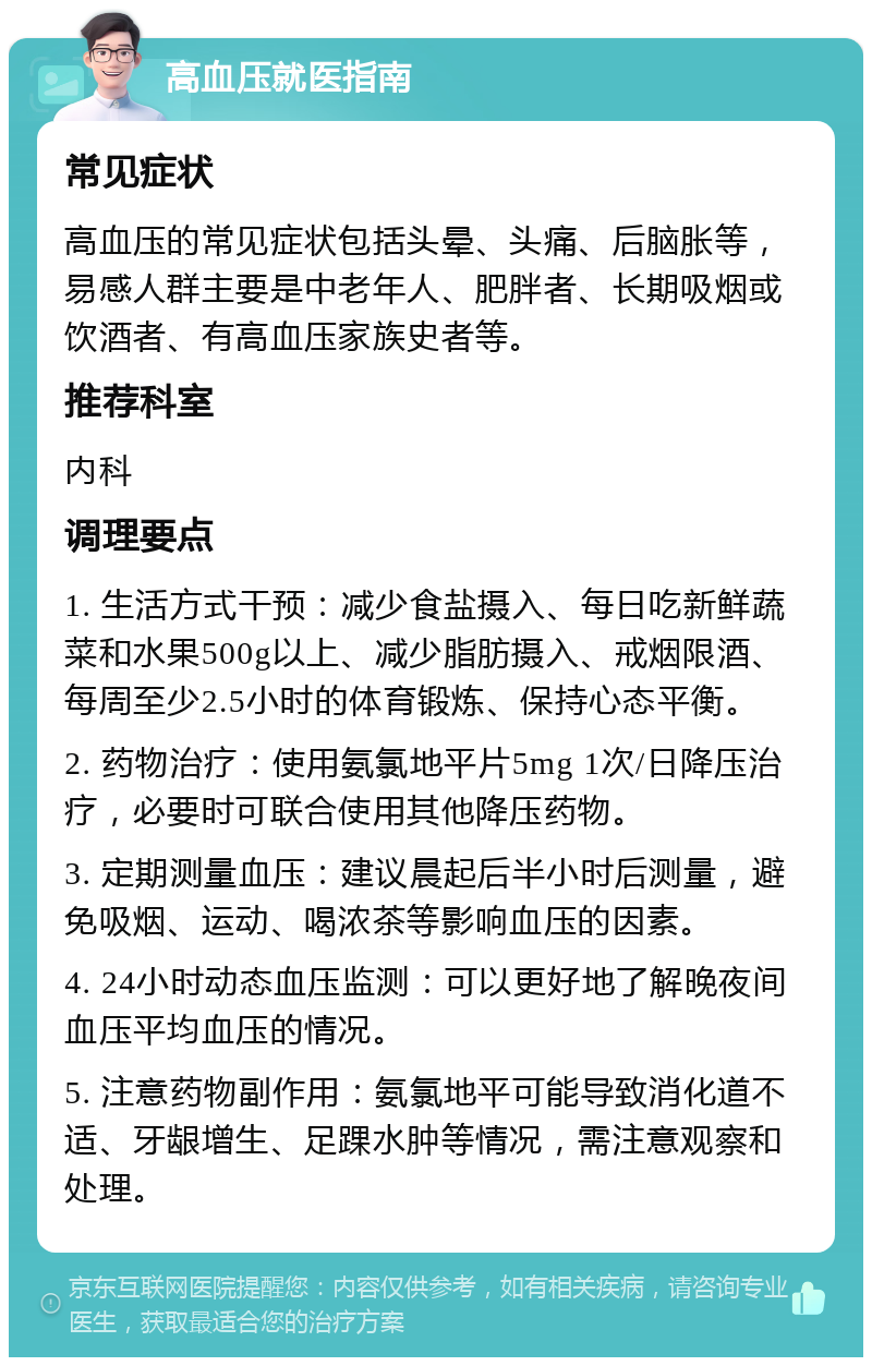 高血压就医指南 常见症状 高血压的常见症状包括头晕、头痛、后脑胀等，易感人群主要是中老年人、肥胖者、长期吸烟或饮酒者、有高血压家族史者等。 推荐科室 内科 调理要点 1. 生活方式干预：减少食盐摄入、每日吃新鲜蔬菜和水果500g以上、减少脂肪摄入、戒烟限酒、每周至少2.5小时的体育锻炼、保持心态平衡。 2. 药物治疗：使用氨氯地平片5mg 1次/日降压治疗，必要时可联合使用其他降压药物。 3. 定期测量血压：建议晨起后半小时后测量，避免吸烟、运动、喝浓茶等影响血压的因素。 4. 24小时动态血压监测：可以更好地了解晚夜间血压平均血压的情况。 5. 注意药物副作用：氨氯地平可能导致消化道不适、牙龈增生、足踝水肿等情况，需注意观察和处理。