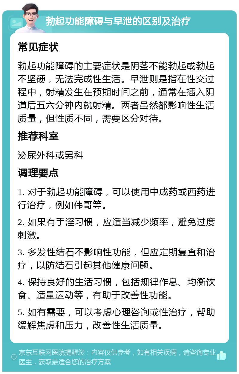 勃起功能障碍与早泄的区别及治疗 常见症状 勃起功能障碍的主要症状是阴茎不能勃起或勃起不坚硬，无法完成性生活。早泄则是指在性交过程中，射精发生在预期时间之前，通常在插入阴道后五六分钟内就射精。两者虽然都影响性生活质量，但性质不同，需要区分对待。 推荐科室 泌尿外科或男科 调理要点 1. 对于勃起功能障碍，可以使用中成药或西药进行治疗，例如伟哥等。 2. 如果有手淫习惯，应适当减少频率，避免过度刺激。 3. 多发性结石不影响性功能，但应定期复查和治疗，以防结石引起其他健康问题。 4. 保持良好的生活习惯，包括规律作息、均衡饮食、适量运动等，有助于改善性功能。 5. 如有需要，可以考虑心理咨询或性治疗，帮助缓解焦虑和压力，改善性生活质量。