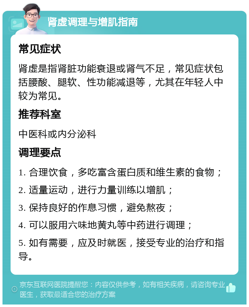 肾虚调理与增肌指南 常见症状 肾虚是指肾脏功能衰退或肾气不足，常见症状包括腰酸、腿软、性功能减退等，尤其在年轻人中较为常见。 推荐科室 中医科或内分泌科 调理要点 1. 合理饮食，多吃富含蛋白质和维生素的食物； 2. 适量运动，进行力量训练以增肌； 3. 保持良好的作息习惯，避免熬夜； 4. 可以服用六味地黄丸等中药进行调理； 5. 如有需要，应及时就医，接受专业的治疗和指导。