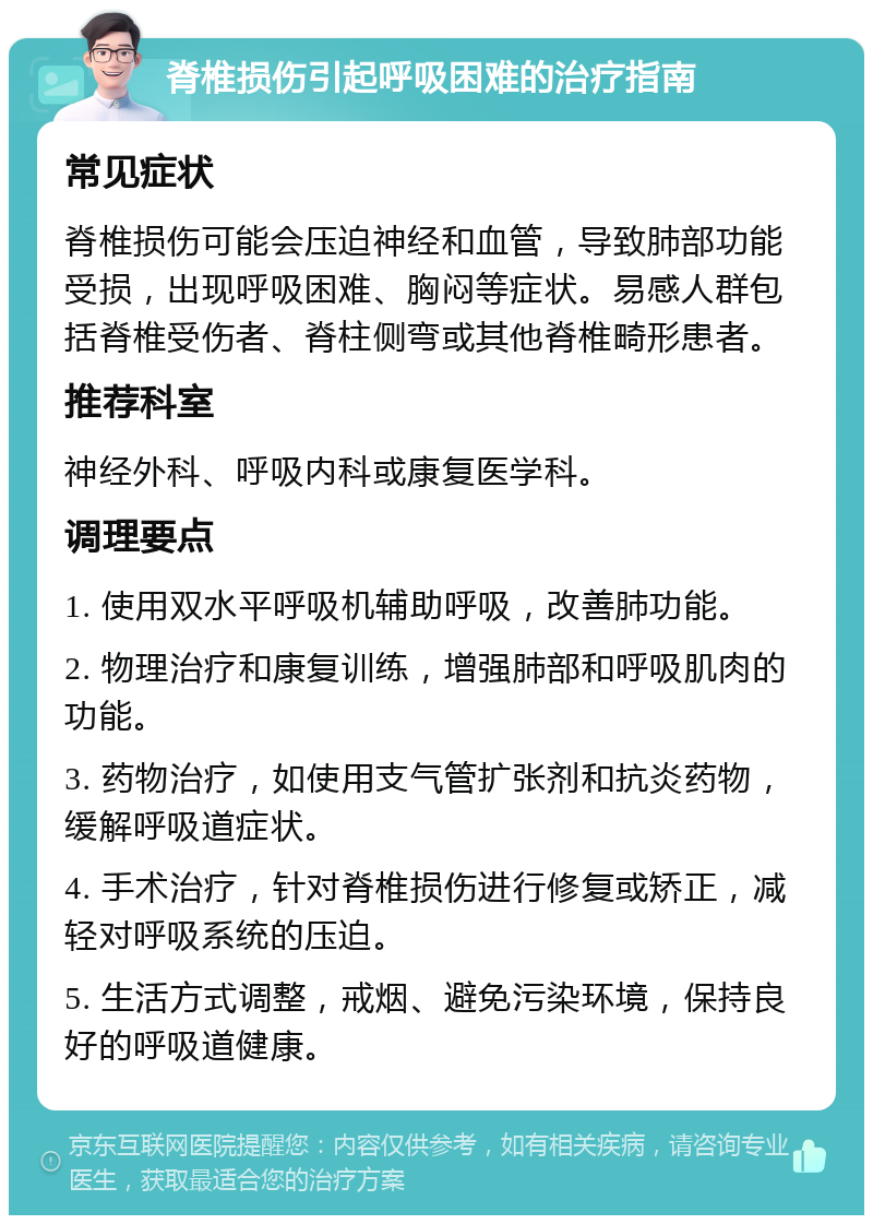 脊椎损伤引起呼吸困难的治疗指南 常见症状 脊椎损伤可能会压迫神经和血管，导致肺部功能受损，出现呼吸困难、胸闷等症状。易感人群包括脊椎受伤者、脊柱侧弯或其他脊椎畸形患者。 推荐科室 神经外科、呼吸内科或康复医学科。 调理要点 1. 使用双水平呼吸机辅助呼吸，改善肺功能。 2. 物理治疗和康复训练，增强肺部和呼吸肌肉的功能。 3. 药物治疗，如使用支气管扩张剂和抗炎药物，缓解呼吸道症状。 4. 手术治疗，针对脊椎损伤进行修复或矫正，减轻对呼吸系统的压迫。 5. 生活方式调整，戒烟、避免污染环境，保持良好的呼吸道健康。