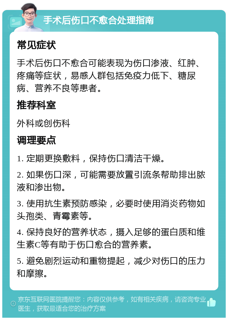 手术后伤口不愈合处理指南 常见症状 手术后伤口不愈合可能表现为伤口渗液、红肿、疼痛等症状，易感人群包括免疫力低下、糖尿病、营养不良等患者。 推荐科室 外科或创伤科 调理要点 1. 定期更换敷料，保持伤口清洁干燥。 2. 如果伤口深，可能需要放置引流条帮助排出脓液和渗出物。 3. 使用抗生素预防感染，必要时使用消炎药物如头孢类、青霉素等。 4. 保持良好的营养状态，摄入足够的蛋白质和维生素C等有助于伤口愈合的营养素。 5. 避免剧烈运动和重物提起，减少对伤口的压力和摩擦。