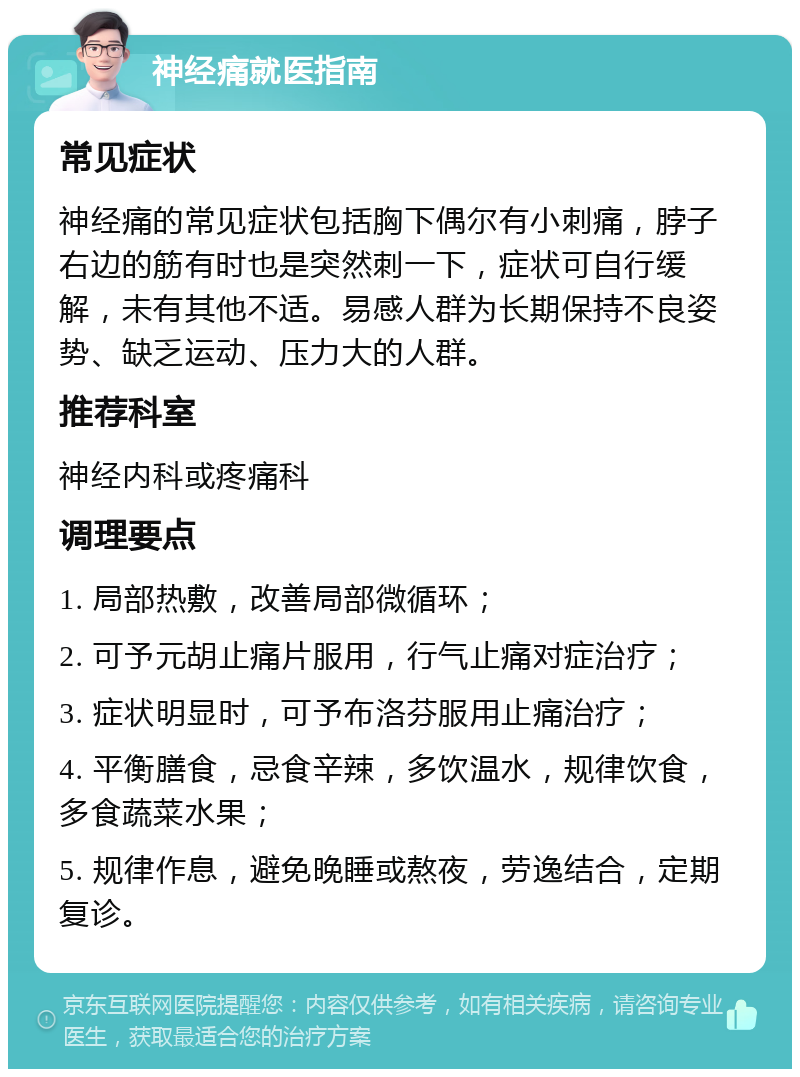 神经痛就医指南 常见症状 神经痛的常见症状包括胸下偶尔有小刺痛，脖子右边的筋有时也是突然刺一下，症状可自行缓解，未有其他不适。易感人群为长期保持不良姿势、缺乏运动、压力大的人群。 推荐科室 神经内科或疼痛科 调理要点 1. 局部热敷，改善局部微循环； 2. 可予元胡止痛片服用，行气止痛对症治疗； 3. 症状明显时，可予布洛芬服用止痛治疗； 4. 平衡膳食，忌食辛辣，多饮温水，规律饮食，多食蔬菜水果； 5. 规律作息，避免晚睡或熬夜，劳逸结合，定期复诊。