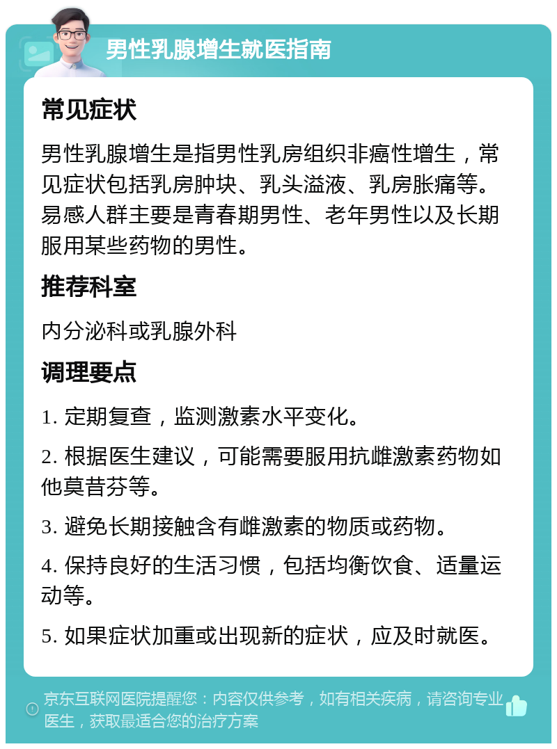 男性乳腺增生就医指南 常见症状 男性乳腺增生是指男性乳房组织非癌性增生，常见症状包括乳房肿块、乳头溢液、乳房胀痛等。易感人群主要是青春期男性、老年男性以及长期服用某些药物的男性。 推荐科室 内分泌科或乳腺外科 调理要点 1. 定期复查，监测激素水平变化。 2. 根据医生建议，可能需要服用抗雌激素药物如他莫昔芬等。 3. 避免长期接触含有雌激素的物质或药物。 4. 保持良好的生活习惯，包括均衡饮食、适量运动等。 5. 如果症状加重或出现新的症状，应及时就医。