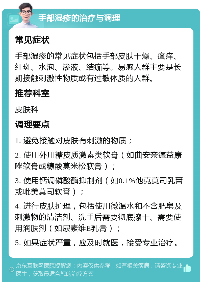 手部湿疹的治疗与调理 常见症状 手部湿疹的常见症状包括手部皮肤干燥、瘙痒、红斑、水泡、渗液、结痂等。易感人群主要是长期接触刺激性物质或有过敏体质的人群。 推荐科室 皮肤科 调理要点 1. 避免接触对皮肤有刺激的物质； 2. 使用外用糖皮质激素类软膏（如曲安奈德益康唑软膏或糠酸莫米松软膏）； 3. 使用钙调磷酸酶抑制剂（如0.1%他克莫司乳膏或吡美莫司软膏）； 4. 进行皮肤护理，包括使用微温水和不含肥皂及刺激物的清洁剂、洗手后需要彻底擦干、需要使用润肤剂（如尿素维E乳膏）； 5. 如果症状严重，应及时就医，接受专业治疗。