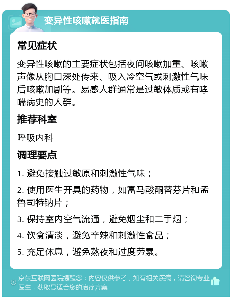 变异性咳嗽就医指南 常见症状 变异性咳嗽的主要症状包括夜间咳嗽加重、咳嗽声像从胸口深处传来、吸入冷空气或刺激性气味后咳嗽加剧等。易感人群通常是过敏体质或有哮喘病史的人群。 推荐科室 呼吸内科 调理要点 1. 避免接触过敏原和刺激性气味； 2. 使用医生开具的药物，如富马酸酮替芬片和孟鲁司特钠片； 3. 保持室内空气流通，避免烟尘和二手烟； 4. 饮食清淡，避免辛辣和刺激性食品； 5. 充足休息，避免熬夜和过度劳累。