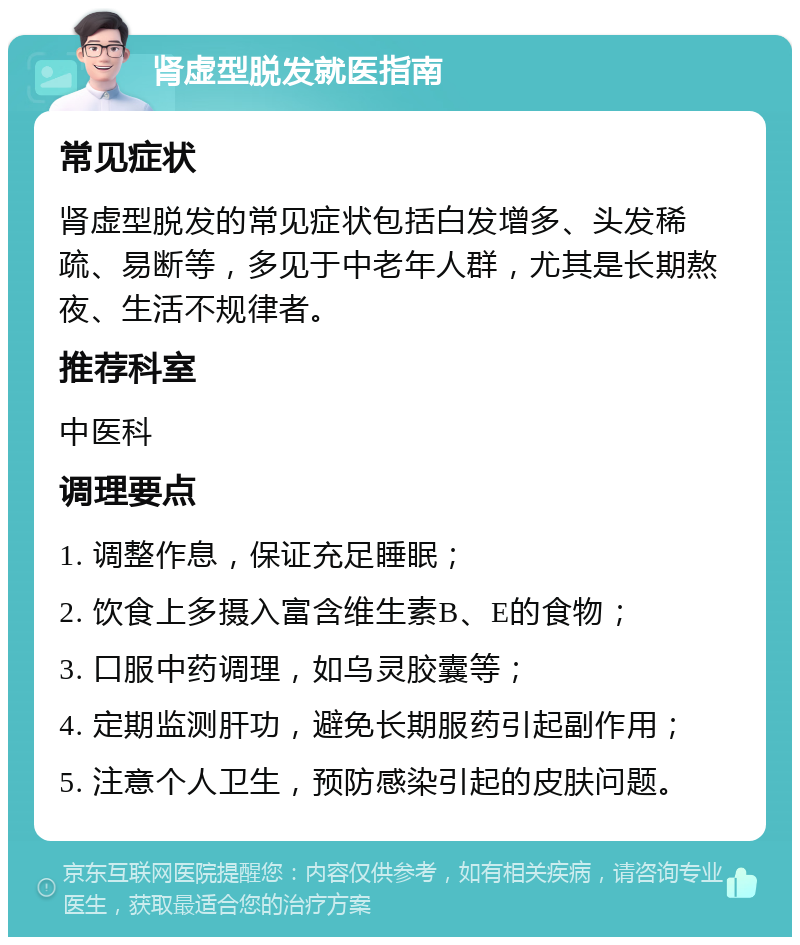 肾虚型脱发就医指南 常见症状 肾虚型脱发的常见症状包括白发增多、头发稀疏、易断等，多见于中老年人群，尤其是长期熬夜、生活不规律者。 推荐科室 中医科 调理要点 1. 调整作息，保证充足睡眠； 2. 饮食上多摄入富含维生素B、E的食物； 3. 口服中药调理，如乌灵胶囊等； 4. 定期监测肝功，避免长期服药引起副作用； 5. 注意个人卫生，预防感染引起的皮肤问题。