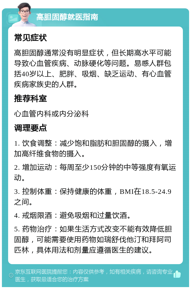 高胆固醇就医指南 常见症状 高胆固醇通常没有明显症状，但长期高水平可能导致心血管疾病、动脉硬化等问题。易感人群包括40岁以上、肥胖、吸烟、缺乏运动、有心血管疾病家族史的人群。 推荐科室 心血管内科或内分泌科 调理要点 1. 饮食调整：减少饱和脂肪和胆固醇的摄入，增加高纤维食物的摄入。 2. 增加运动：每周至少150分钟的中等强度有氧运动。 3. 控制体重：保持健康的体重，BMI在18.5-24.9之间。 4. 戒烟限酒：避免吸烟和过量饮酒。 5. 药物治疗：如果生活方式改变不能有效降低胆固醇，可能需要使用药物如瑞舒伐他汀和拜阿司匹林，具体用法和剂量应遵循医生的建议。