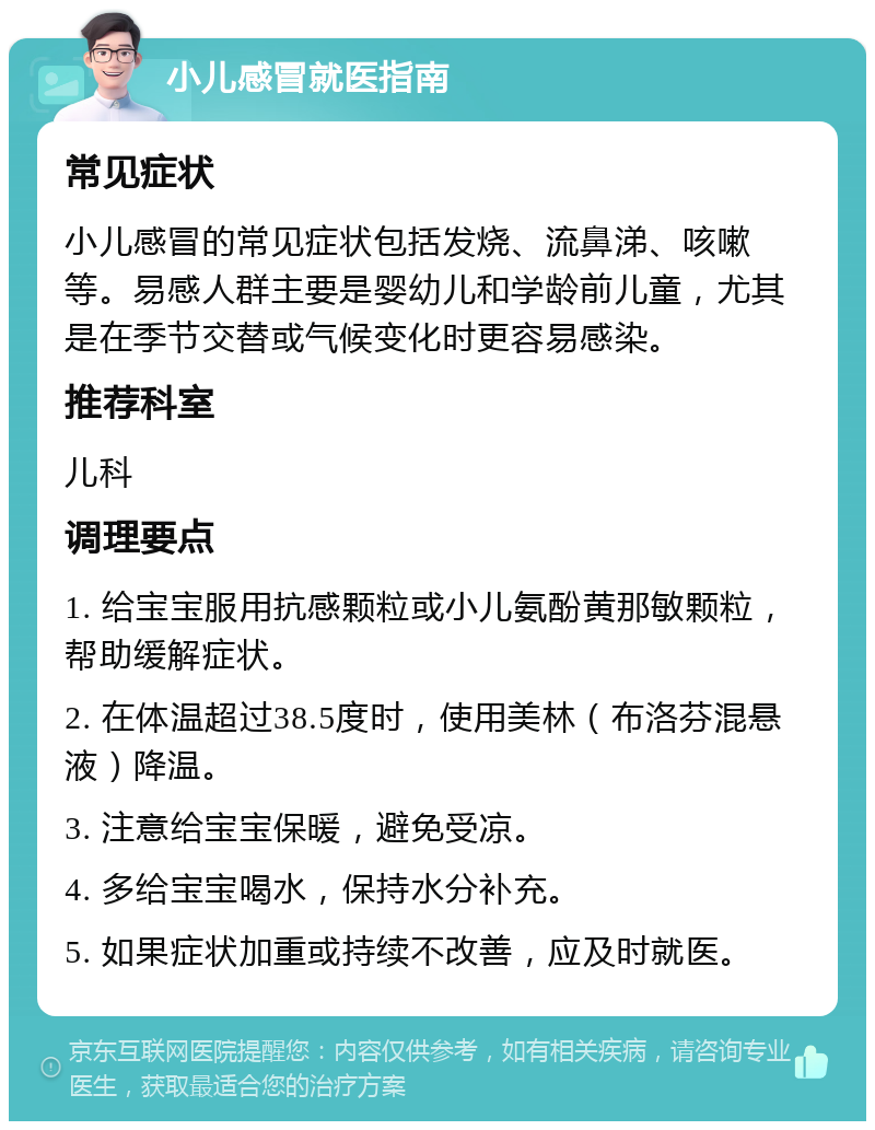 小儿感冒就医指南 常见症状 小儿感冒的常见症状包括发烧、流鼻涕、咳嗽等。易感人群主要是婴幼儿和学龄前儿童，尤其是在季节交替或气候变化时更容易感染。 推荐科室 儿科 调理要点 1. 给宝宝服用抗感颗粒或小儿氨酚黄那敏颗粒，帮助缓解症状。 2. 在体温超过38.5度时，使用美林（布洛芬混悬液）降温。 3. 注意给宝宝保暖，避免受凉。 4. 多给宝宝喝水，保持水分补充。 5. 如果症状加重或持续不改善，应及时就医。