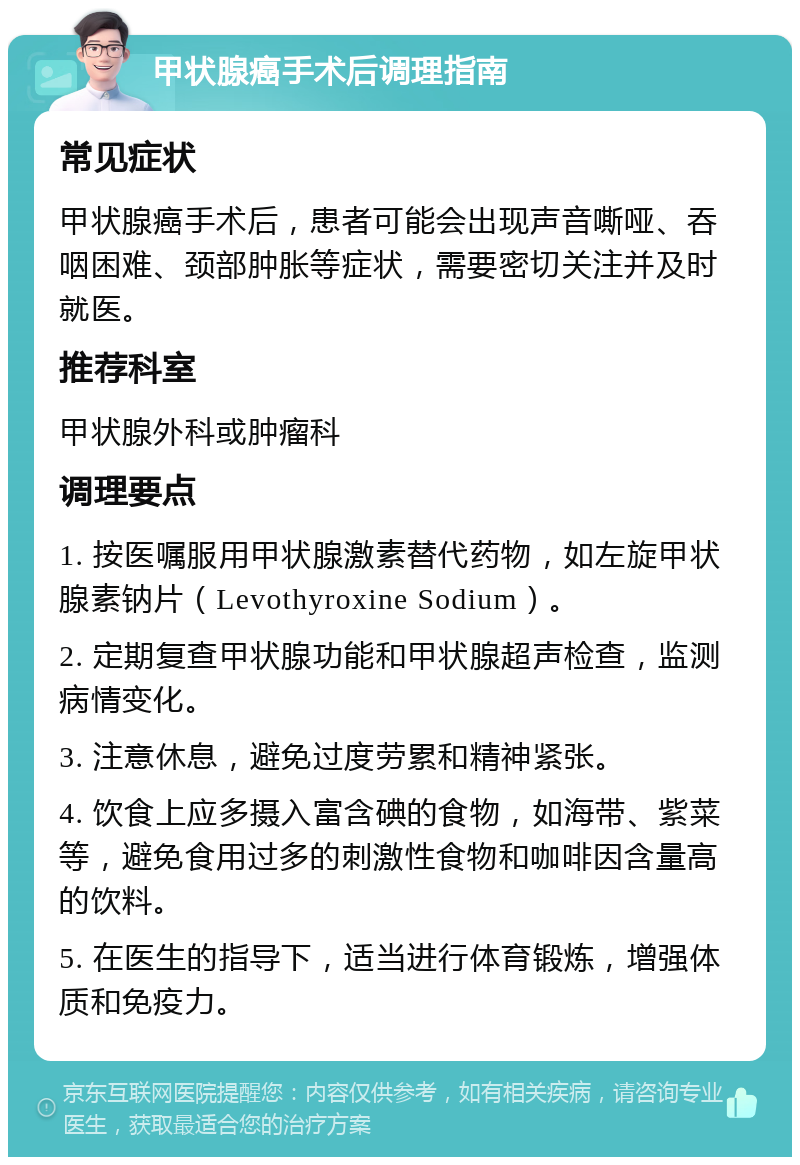 甲状腺癌手术后调理指南 常见症状 甲状腺癌手术后，患者可能会出现声音嘶哑、吞咽困难、颈部肿胀等症状，需要密切关注并及时就医。 推荐科室 甲状腺外科或肿瘤科 调理要点 1. 按医嘱服用甲状腺激素替代药物，如左旋甲状腺素钠片（Levothyroxine Sodium）。 2. 定期复查甲状腺功能和甲状腺超声检查，监测病情变化。 3. 注意休息，避免过度劳累和精神紧张。 4. 饮食上应多摄入富含碘的食物，如海带、紫菜等，避免食用过多的刺激性食物和咖啡因含量高的饮料。 5. 在医生的指导下，适当进行体育锻炼，增强体质和免疫力。