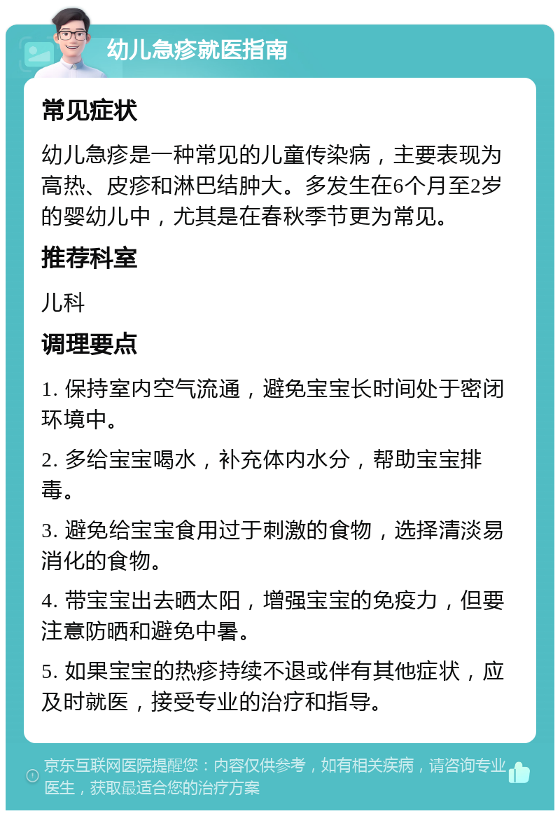 幼儿急疹就医指南 常见症状 幼儿急疹是一种常见的儿童传染病，主要表现为高热、皮疹和淋巴结肿大。多发生在6个月至2岁的婴幼儿中，尤其是在春秋季节更为常见。 推荐科室 儿科 调理要点 1. 保持室内空气流通，避免宝宝长时间处于密闭环境中。 2. 多给宝宝喝水，补充体内水分，帮助宝宝排毒。 3. 避免给宝宝食用过于刺激的食物，选择清淡易消化的食物。 4. 带宝宝出去晒太阳，增强宝宝的免疫力，但要注意防晒和避免中暑。 5. 如果宝宝的热疹持续不退或伴有其他症状，应及时就医，接受专业的治疗和指导。