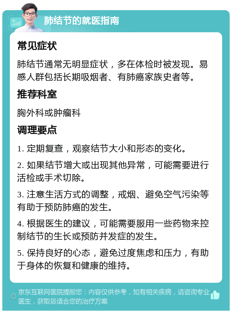 肺结节的就医指南 常见症状 肺结节通常无明显症状，多在体检时被发现。易感人群包括长期吸烟者、有肺癌家族史者等。 推荐科室 胸外科或肿瘤科 调理要点 1. 定期复查，观察结节大小和形态的变化。 2. 如果结节增大或出现其他异常，可能需要进行活检或手术切除。 3. 注意生活方式的调整，戒烟、避免空气污染等有助于预防肺癌的发生。 4. 根据医生的建议，可能需要服用一些药物来控制结节的生长或预防并发症的发生。 5. 保持良好的心态，避免过度焦虑和压力，有助于身体的恢复和健康的维持。