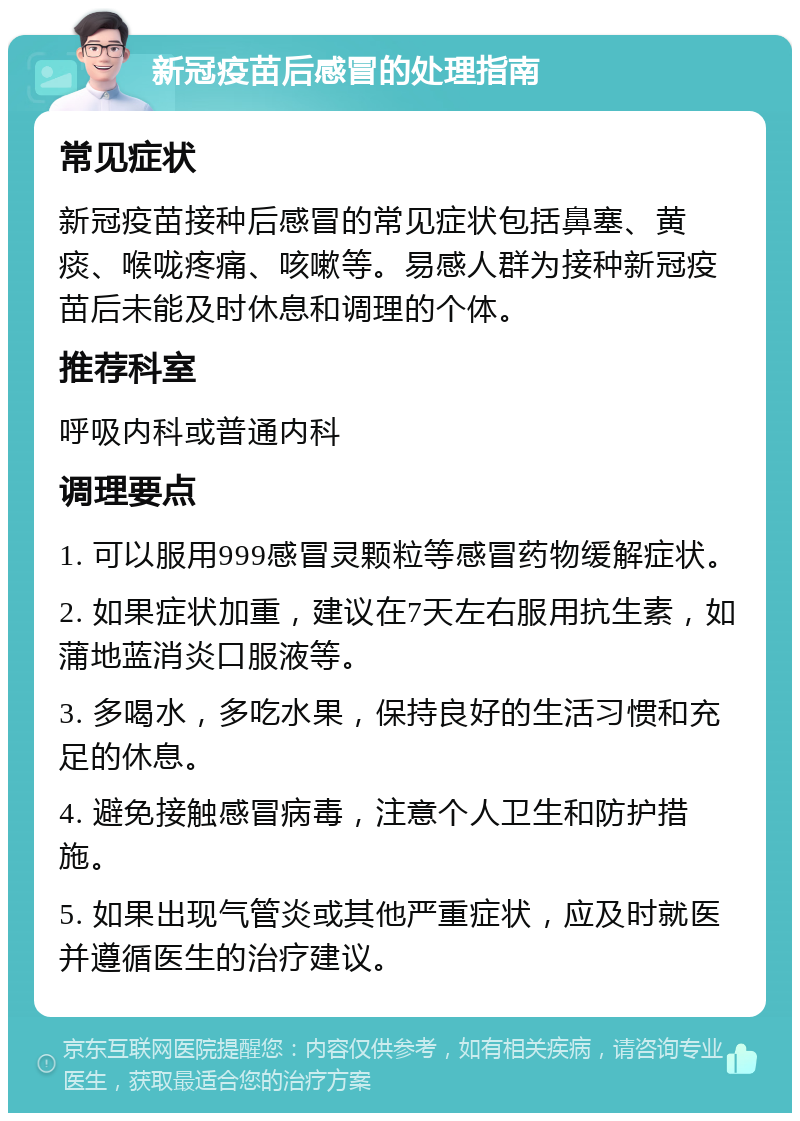 新冠疫苗后感冒的处理指南 常见症状 新冠疫苗接种后感冒的常见症状包括鼻塞、黄痰、喉咙疼痛、咳嗽等。易感人群为接种新冠疫苗后未能及时休息和调理的个体。 推荐科室 呼吸内科或普通内科 调理要点 1. 可以服用999感冒灵颗粒等感冒药物缓解症状。 2. 如果症状加重，建议在7天左右服用抗生素，如蒲地蓝消炎口服液等。 3. 多喝水，多吃水果，保持良好的生活习惯和充足的休息。 4. 避免接触感冒病毒，注意个人卫生和防护措施。 5. 如果出现气管炎或其他严重症状，应及时就医并遵循医生的治疗建议。