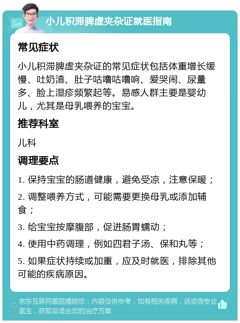 小儿积滞脾虚夹杂证就医指南 常见症状 小儿积滞脾虚夹杂证的常见症状包括体重增长缓慢、吐奶渣、肚子咕噜咕噜响、爱哭闹、尿量多、脸上湿疹频繁起等。易感人群主要是婴幼儿，尤其是母乳喂养的宝宝。 推荐科室 儿科 调理要点 1. 保持宝宝的肠道健康，避免受凉，注意保暖； 2. 调整喂养方式，可能需要更换母乳或添加辅食； 3. 给宝宝按摩腹部，促进肠胃蠕动； 4. 使用中药调理，例如四君子汤、保和丸等； 5. 如果症状持续或加重，应及时就医，排除其他可能的疾病原因。