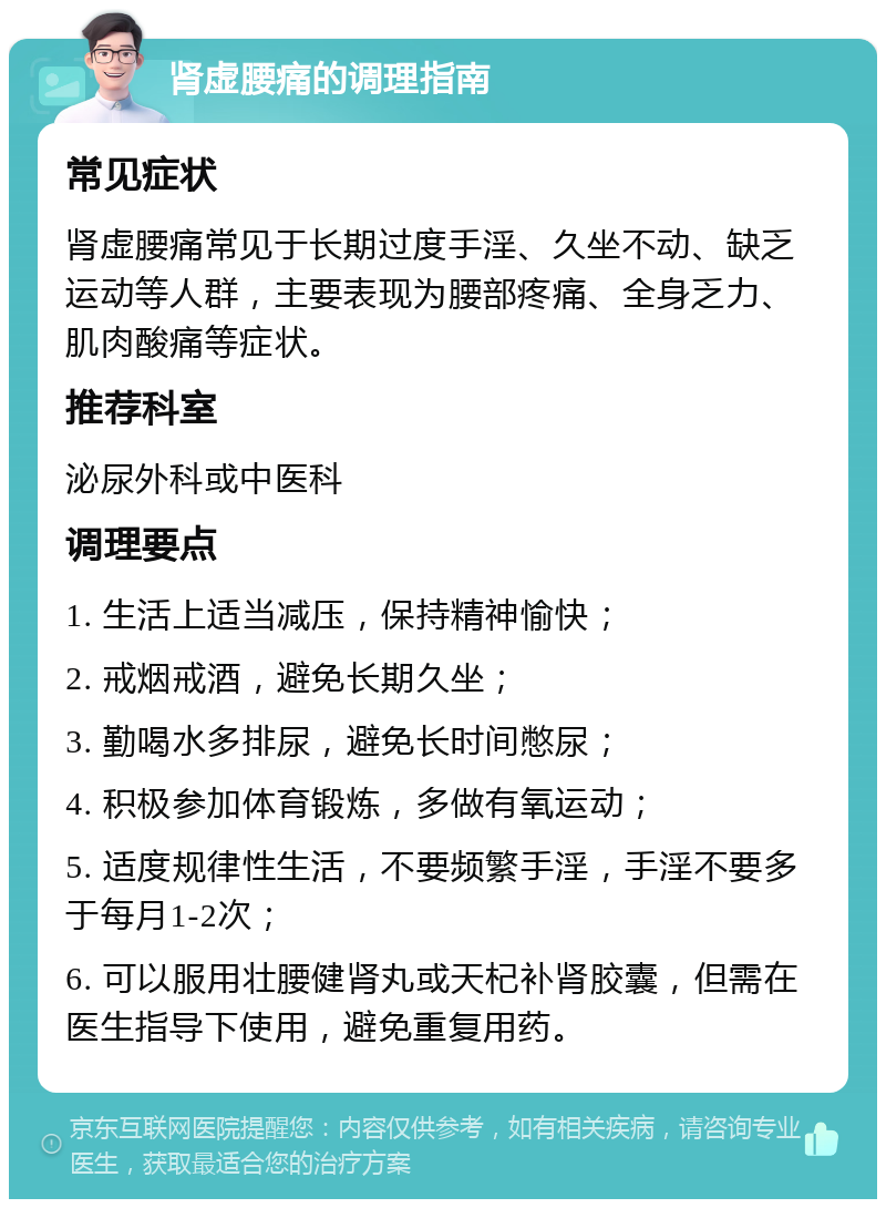 肾虚腰痛的调理指南 常见症状 肾虚腰痛常见于长期过度手淫、久坐不动、缺乏运动等人群，主要表现为腰部疼痛、全身乏力、肌肉酸痛等症状。 推荐科室 泌尿外科或中医科 调理要点 1. 生活上适当减压，保持精神愉快； 2. 戒烟戒酒，避免长期久坐； 3. 勤喝水多排尿，避免长时间憋尿； 4. 积极参加体育锻炼，多做有氧运动； 5. 适度规律性生活，不要频繁手淫，手淫不要多于每月1-2次； 6. 可以服用壮腰健肾丸或天杞补肾胶囊，但需在医生指导下使用，避免重复用药。