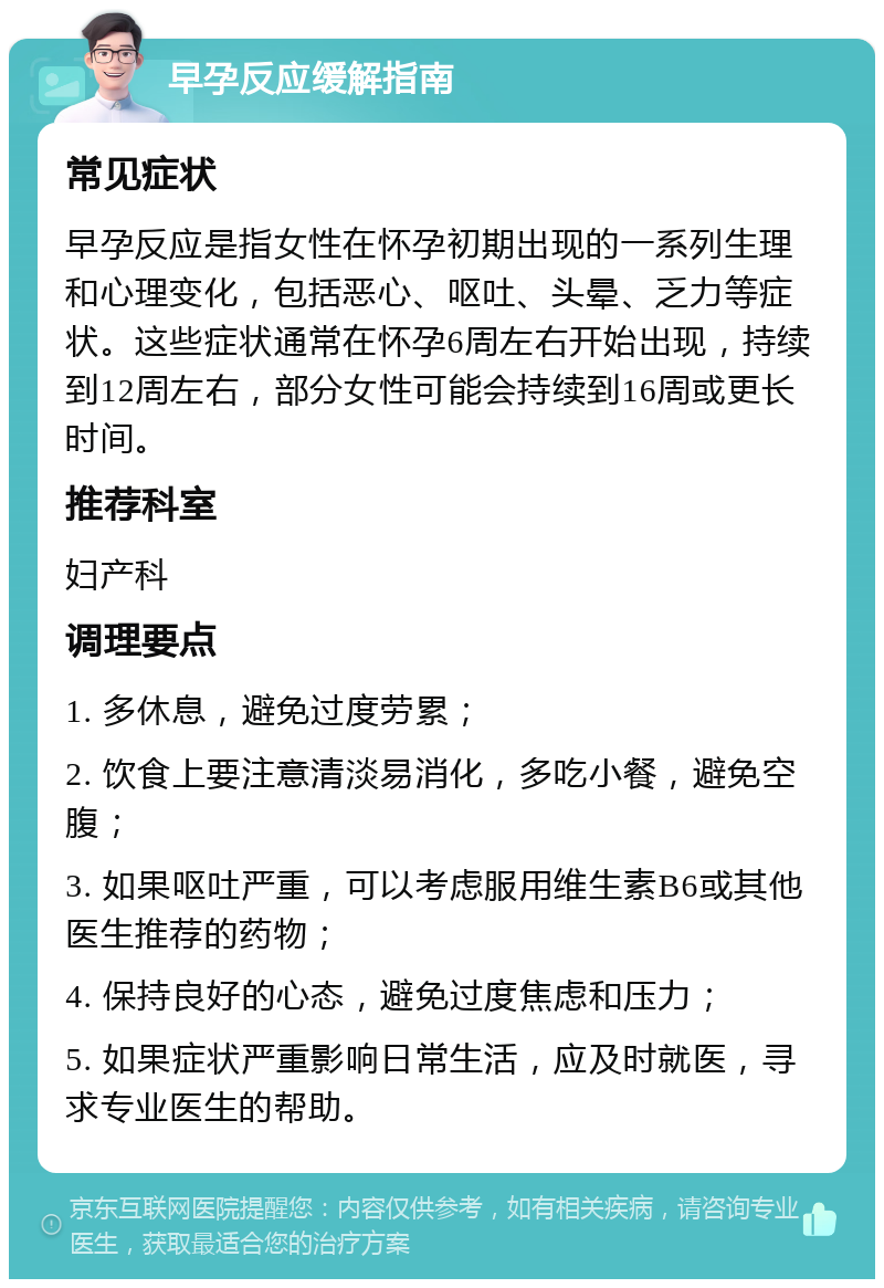 早孕反应缓解指南 常见症状 早孕反应是指女性在怀孕初期出现的一系列生理和心理变化，包括恶心、呕吐、头晕、乏力等症状。这些症状通常在怀孕6周左右开始出现，持续到12周左右，部分女性可能会持续到16周或更长时间。 推荐科室 妇产科 调理要点 1. 多休息，避免过度劳累； 2. 饮食上要注意清淡易消化，多吃小餐，避免空腹； 3. 如果呕吐严重，可以考虑服用维生素B6或其他医生推荐的药物； 4. 保持良好的心态，避免过度焦虑和压力； 5. 如果症状严重影响日常生活，应及时就医，寻求专业医生的帮助。