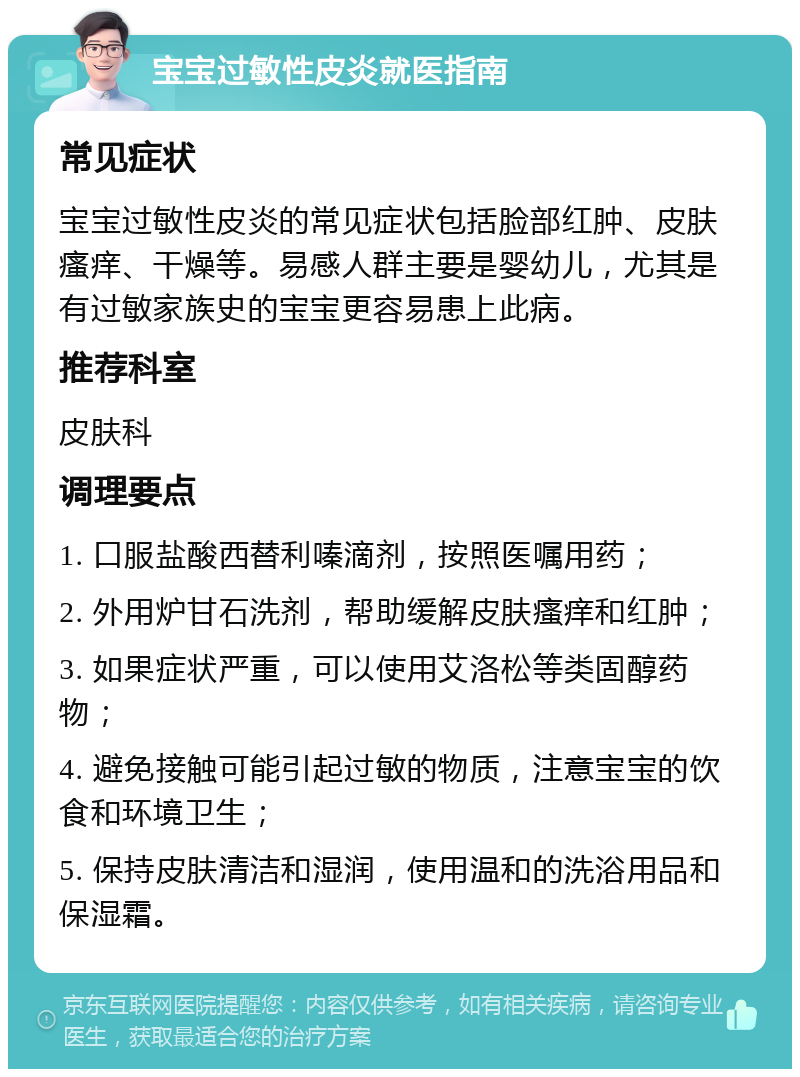 宝宝过敏性皮炎就医指南 常见症状 宝宝过敏性皮炎的常见症状包括脸部红肿、皮肤瘙痒、干燥等。易感人群主要是婴幼儿，尤其是有过敏家族史的宝宝更容易患上此病。 推荐科室 皮肤科 调理要点 1. 口服盐酸西替利嗪滴剂，按照医嘱用药； 2. 外用炉甘石洗剂，帮助缓解皮肤瘙痒和红肿； 3. 如果症状严重，可以使用艾洛松等类固醇药物； 4. 避免接触可能引起过敏的物质，注意宝宝的饮食和环境卫生； 5. 保持皮肤清洁和湿润，使用温和的洗浴用品和保湿霜。