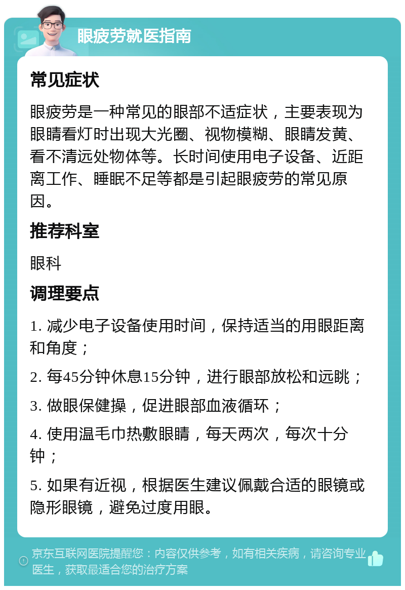 眼疲劳就医指南 常见症状 眼疲劳是一种常见的眼部不适症状，主要表现为眼睛看灯时出现大光圈、视物模糊、眼睛发黄、看不清远处物体等。长时间使用电子设备、近距离工作、睡眠不足等都是引起眼疲劳的常见原因。 推荐科室 眼科 调理要点 1. 减少电子设备使用时间，保持适当的用眼距离和角度； 2. 每45分钟休息15分钟，进行眼部放松和远眺； 3. 做眼保健操，促进眼部血液循环； 4. 使用温毛巾热敷眼睛，每天两次，每次十分钟； 5. 如果有近视，根据医生建议佩戴合适的眼镜或隐形眼镜，避免过度用眼。