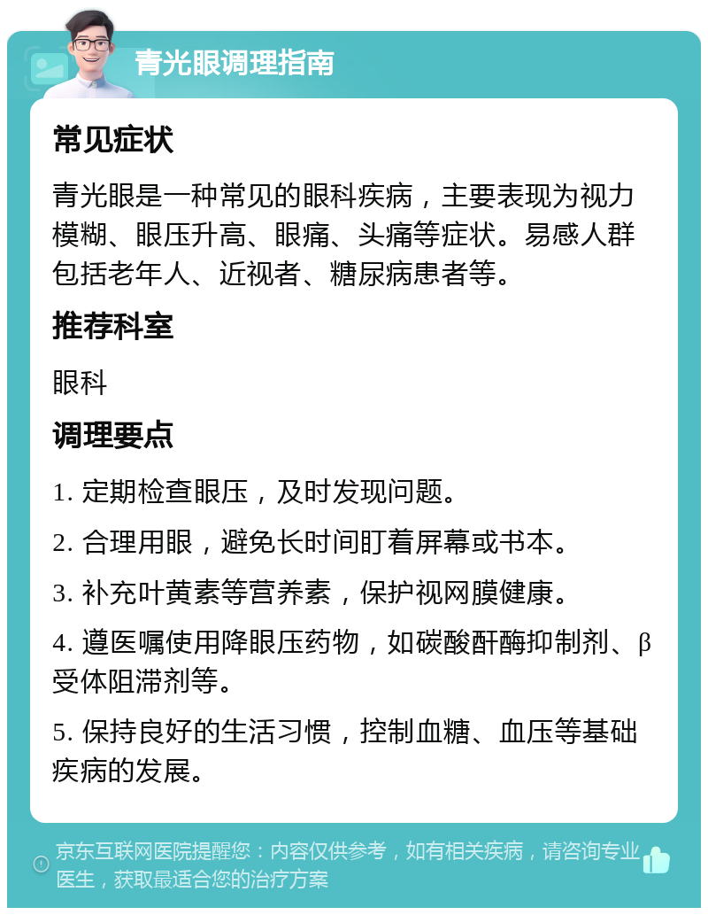 青光眼调理指南 常见症状 青光眼是一种常见的眼科疾病，主要表现为视力模糊、眼压升高、眼痛、头痛等症状。易感人群包括老年人、近视者、糖尿病患者等。 推荐科室 眼科 调理要点 1. 定期检查眼压，及时发现问题。 2. 合理用眼，避免长时间盯着屏幕或书本。 3. 补充叶黄素等营养素，保护视网膜健康。 4. 遵医嘱使用降眼压药物，如碳酸酐酶抑制剂、β受体阻滞剂等。 5. 保持良好的生活习惯，控制血糖、血压等基础疾病的发展。