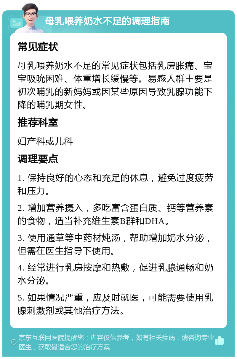 母乳喂养奶水不足的调理指南 常见症状 母乳喂养奶水不足的常见症状包括乳房胀痛、宝宝吸吮困难、体重增长缓慢等。易感人群主要是初次哺乳的新妈妈或因某些原因导致乳腺功能下降的哺乳期女性。 推荐科室 妇产科或儿科 调理要点 1. 保持良好的心态和充足的休息，避免过度疲劳和压力。 2. 增加营养摄入，多吃富含蛋白质、钙等营养素的食物，适当补充维生素B群和DHA。 3. 使用通草等中药材炖汤，帮助增加奶水分泌，但需在医生指导下使用。 4. 经常进行乳房按摩和热敷，促进乳腺通畅和奶水分泌。 5. 如果情况严重，应及时就医，可能需要使用乳腺刺激剂或其他治疗方法。