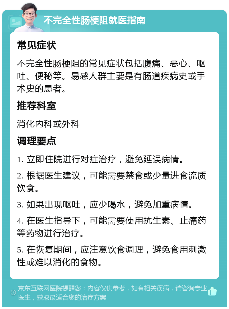 不完全性肠梗阻就医指南 常见症状 不完全性肠梗阻的常见症状包括腹痛、恶心、呕吐、便秘等。易感人群主要是有肠道疾病史或手术史的患者。 推荐科室 消化内科或外科 调理要点 1. 立即住院进行对症治疗，避免延误病情。 2. 根据医生建议，可能需要禁食或少量进食流质饮食。 3. 如果出现呕吐，应少喝水，避免加重病情。 4. 在医生指导下，可能需要使用抗生素、止痛药等药物进行治疗。 5. 在恢复期间，应注意饮食调理，避免食用刺激性或难以消化的食物。