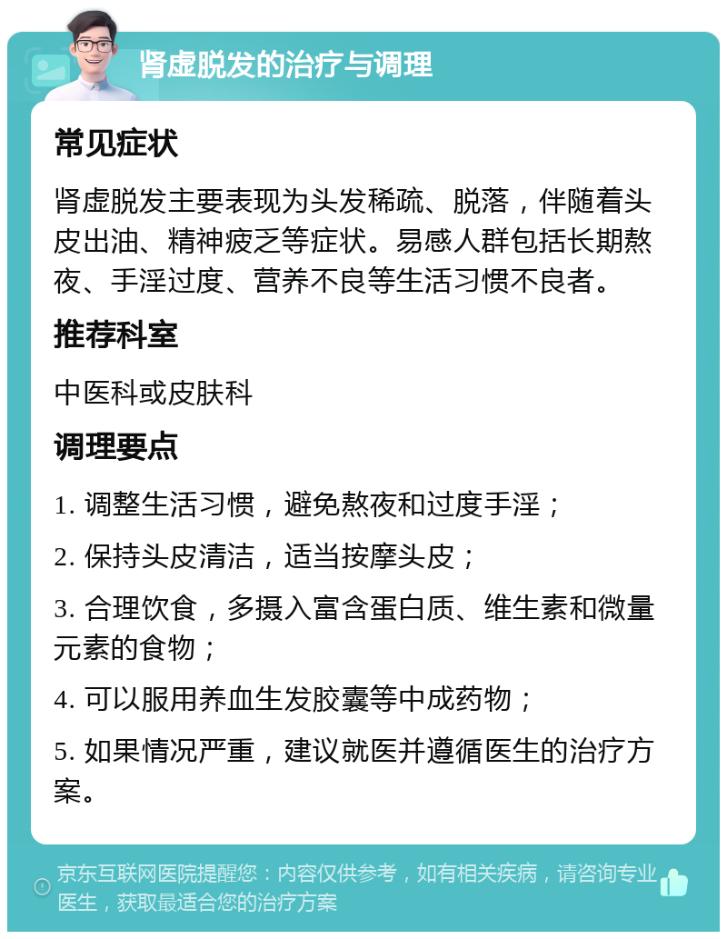 肾虚脱发的治疗与调理 常见症状 肾虚脱发主要表现为头发稀疏、脱落，伴随着头皮出油、精神疲乏等症状。易感人群包括长期熬夜、手淫过度、营养不良等生活习惯不良者。 推荐科室 中医科或皮肤科 调理要点 1. 调整生活习惯，避免熬夜和过度手淫； 2. 保持头皮清洁，适当按摩头皮； 3. 合理饮食，多摄入富含蛋白质、维生素和微量元素的食物； 4. 可以服用养血生发胶囊等中成药物； 5. 如果情况严重，建议就医并遵循医生的治疗方案。