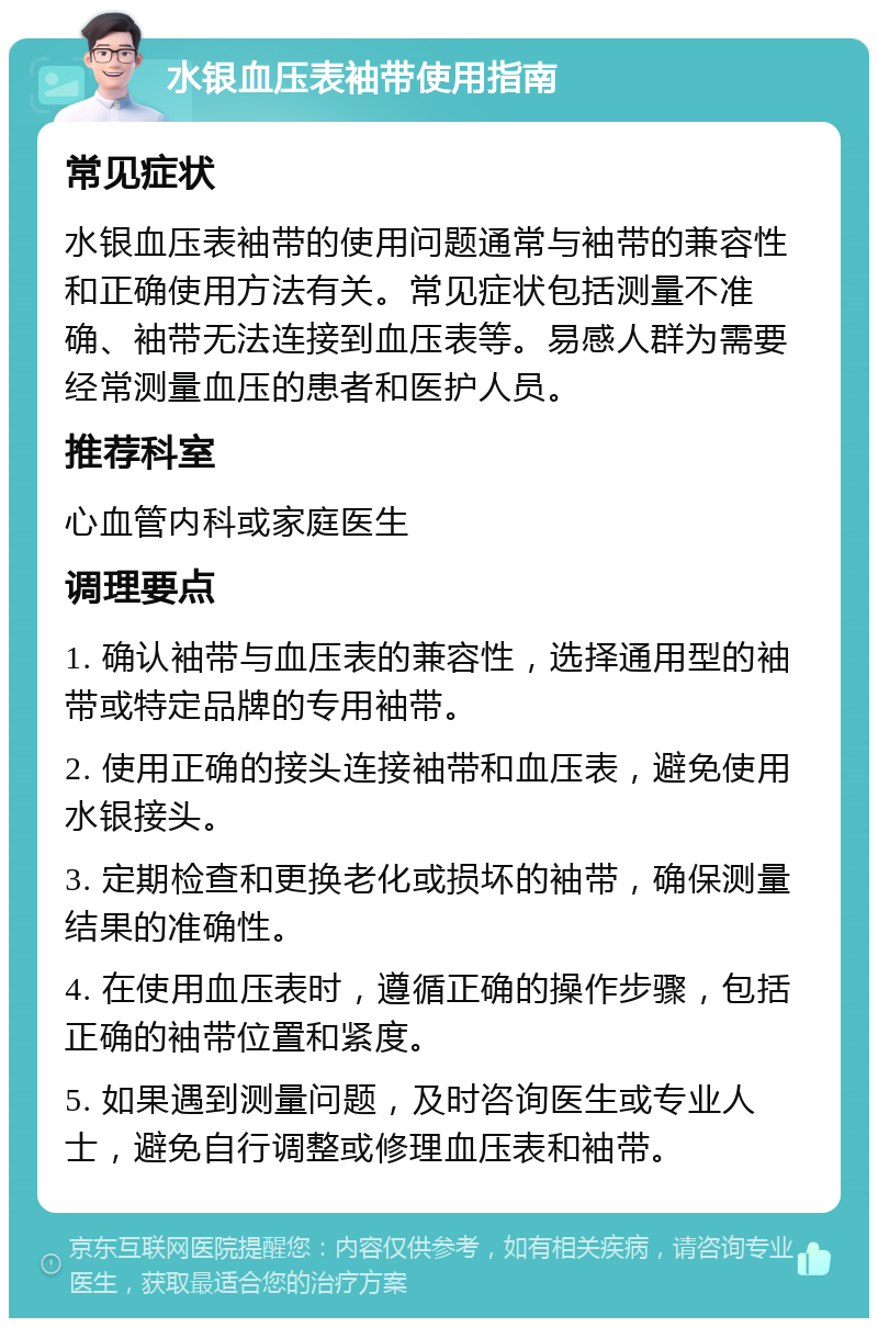 水银血压表袖带使用指南 常见症状 水银血压表袖带的使用问题通常与袖带的兼容性和正确使用方法有关。常见症状包括测量不准确、袖带无法连接到血压表等。易感人群为需要经常测量血压的患者和医护人员。 推荐科室 心血管内科或家庭医生 调理要点 1. 确认袖带与血压表的兼容性，选择通用型的袖带或特定品牌的专用袖带。 2. 使用正确的接头连接袖带和血压表，避免使用水银接头。 3. 定期检查和更换老化或损坏的袖带，确保测量结果的准确性。 4. 在使用血压表时，遵循正确的操作步骤，包括正确的袖带位置和紧度。 5. 如果遇到测量问题，及时咨询医生或专业人士，避免自行调整或修理血压表和袖带。