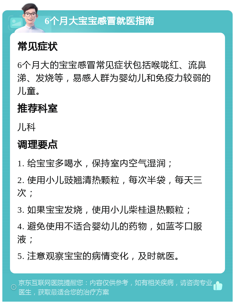 6个月大宝宝感冒就医指南 常见症状 6个月大的宝宝感冒常见症状包括喉咙红、流鼻涕、发烧等，易感人群为婴幼儿和免疫力较弱的儿童。 推荐科室 儿科 调理要点 1. 给宝宝多喝水，保持室内空气湿润； 2. 使用小儿豉翘清热颗粒，每次半袋，每天三次； 3. 如果宝宝发烧，使用小儿柴桂退热颗粒； 4. 避免使用不适合婴幼儿的药物，如蓝芩口服液； 5. 注意观察宝宝的病情变化，及时就医。