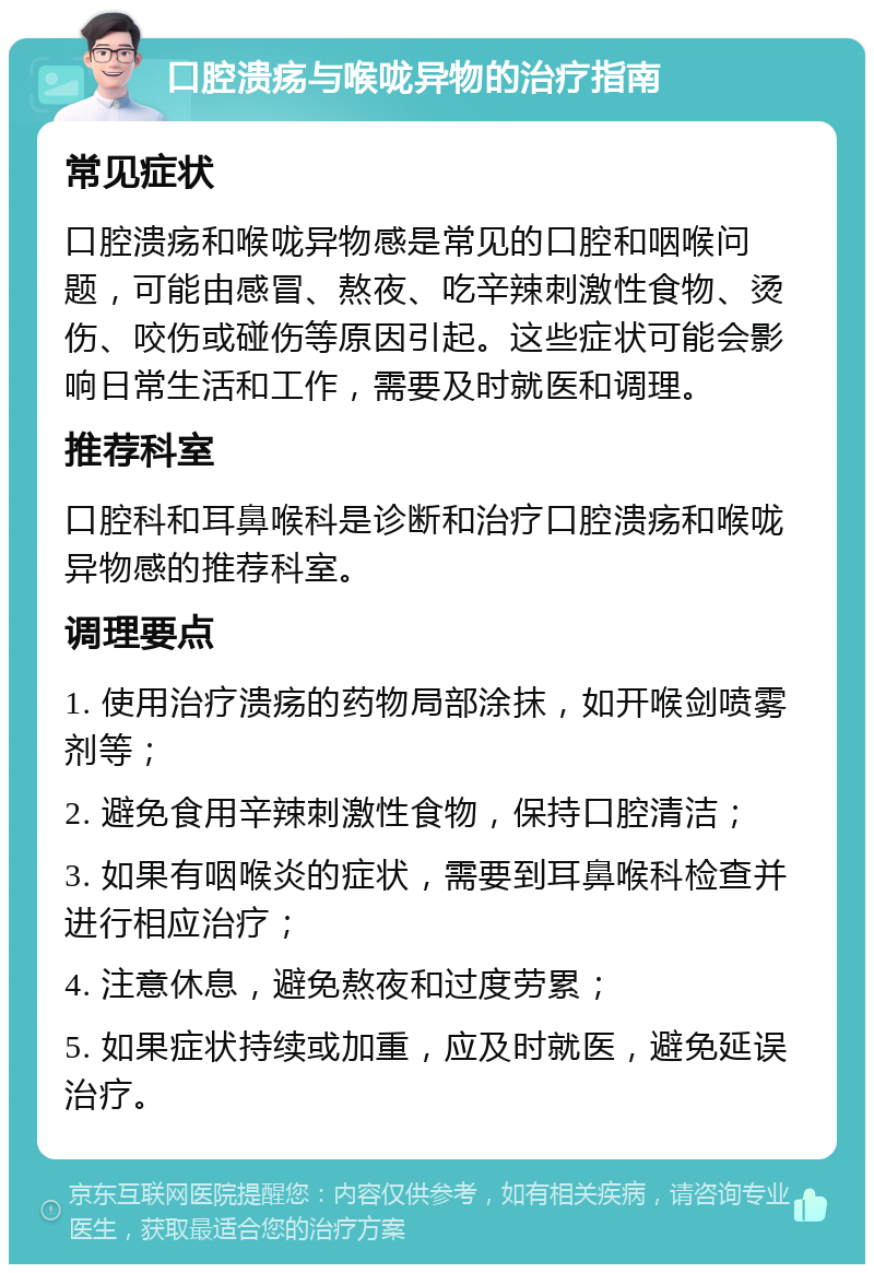 口腔溃疡与喉咙异物的治疗指南 常见症状 口腔溃疡和喉咙异物感是常见的口腔和咽喉问题，可能由感冒、熬夜、吃辛辣刺激性食物、烫伤、咬伤或碰伤等原因引起。这些症状可能会影响日常生活和工作，需要及时就医和调理。 推荐科室 口腔科和耳鼻喉科是诊断和治疗口腔溃疡和喉咙异物感的推荐科室。 调理要点 1. 使用治疗溃疡的药物局部涂抹，如开喉剑喷雾剂等； 2. 避免食用辛辣刺激性食物，保持口腔清洁； 3. 如果有咽喉炎的症状，需要到耳鼻喉科检查并进行相应治疗； 4. 注意休息，避免熬夜和过度劳累； 5. 如果症状持续或加重，应及时就医，避免延误治疗。