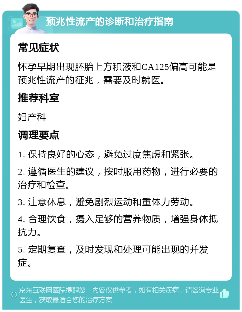 预兆性流产的诊断和治疗指南 常见症状 怀孕早期出现胚胎上方积液和CA125偏高可能是预兆性流产的征兆，需要及时就医。 推荐科室 妇产科 调理要点 1. 保持良好的心态，避免过度焦虑和紧张。 2. 遵循医生的建议，按时服用药物，进行必要的治疗和检查。 3. 注意休息，避免剧烈运动和重体力劳动。 4. 合理饮食，摄入足够的营养物质，增强身体抵抗力。 5. 定期复查，及时发现和处理可能出现的并发症。