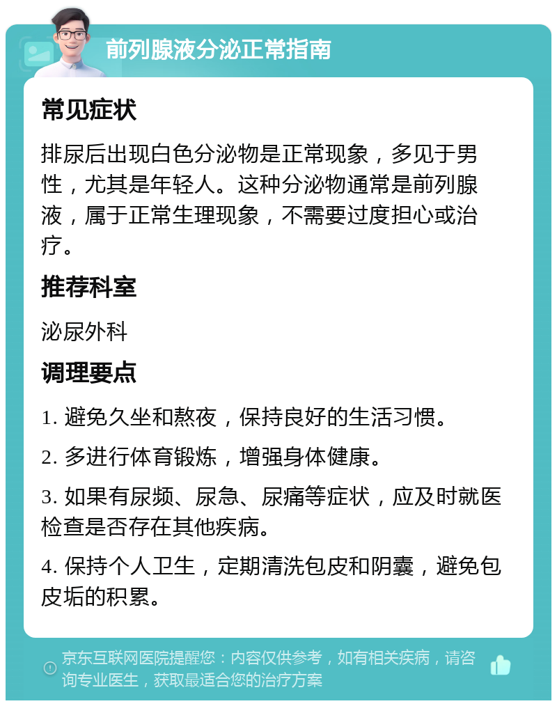 前列腺液分泌正常指南 常见症状 排尿后出现白色分泌物是正常现象，多见于男性，尤其是年轻人。这种分泌物通常是前列腺液，属于正常生理现象，不需要过度担心或治疗。 推荐科室 泌尿外科 调理要点 1. 避免久坐和熬夜，保持良好的生活习惯。 2. 多进行体育锻炼，增强身体健康。 3. 如果有尿频、尿急、尿痛等症状，应及时就医检查是否存在其他疾病。 4. 保持个人卫生，定期清洗包皮和阴囊，避免包皮垢的积累。