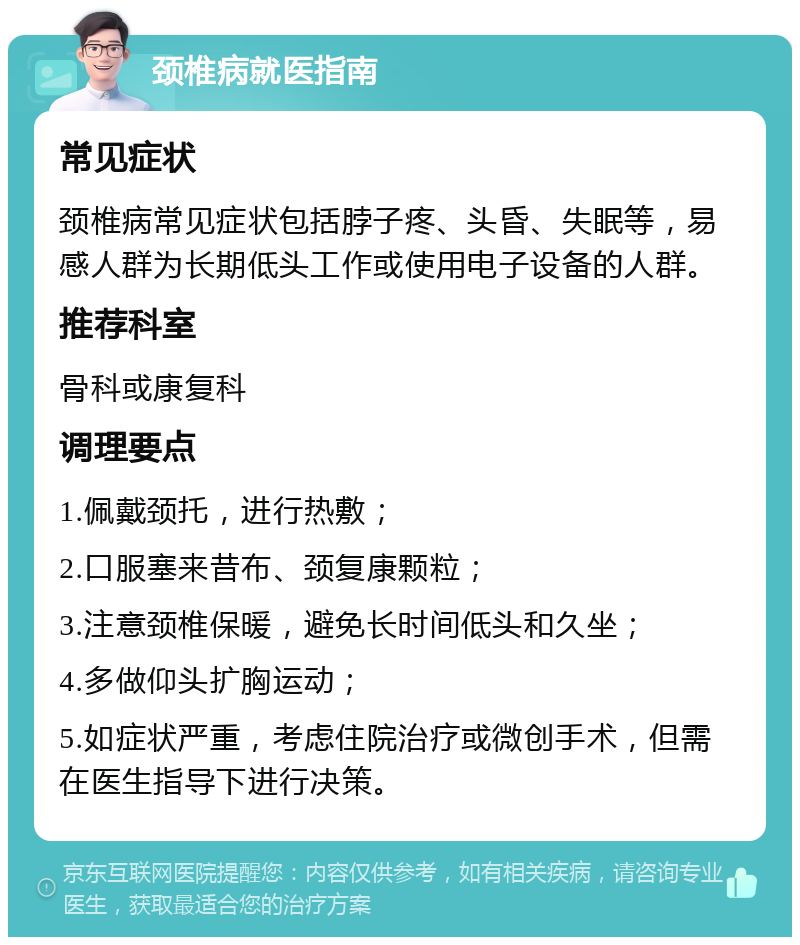 颈椎病就医指南 常见症状 颈椎病常见症状包括脖子疼、头昏、失眠等，易感人群为长期低头工作或使用电子设备的人群。 推荐科室 骨科或康复科 调理要点 1.佩戴颈托，进行热敷； 2.口服塞来昔布、颈复康颗粒； 3.注意颈椎保暖，避免长时间低头和久坐； 4.多做仰头扩胸运动； 5.如症状严重，考虑住院治疗或微创手术，但需在医生指导下进行决策。