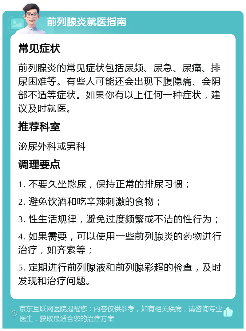 前列腺炎就医指南 常见症状 前列腺炎的常见症状包括尿频、尿急、尿痛、排尿困难等。有些人可能还会出现下腹隐痛、会阴部不适等症状。如果你有以上任何一种症状，建议及时就医。 推荐科室 泌尿外科或男科 调理要点 1. 不要久坐憋尿，保持正常的排尿习惯； 2. 避免饮酒和吃辛辣刺激的食物； 3. 性生活规律，避免过度频繁或不洁的性行为； 4. 如果需要，可以使用一些前列腺炎的药物进行治疗，如齐索等； 5. 定期进行前列腺液和前列腺彩超的检查，及时发现和治疗问题。