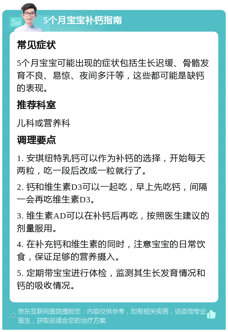 5个月宝宝补钙指南 常见症状 5个月宝宝可能出现的症状包括生长迟缓、骨骼发育不良、易惊、夜间多汗等，这些都可能是缺钙的表现。 推荐科室 儿科或营养科 调理要点 1. 安琪纽特乳钙可以作为补钙的选择，开始每天两粒，吃一段后改成一粒就行了。 2. 钙和维生素D3可以一起吃，早上先吃钙，间隔一会再吃维生素D3。 3. 维生素AD可以在补钙后再吃，按照医生建议的剂量服用。 4. 在补充钙和维生素的同时，注意宝宝的日常饮食，保证足够的营养摄入。 5. 定期带宝宝进行体检，监测其生长发育情况和钙的吸收情况。