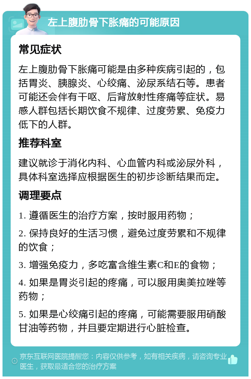 左上腹肋骨下胀痛的可能原因 常见症状 左上腹肋骨下胀痛可能是由多种疾病引起的，包括胃炎、胰腺炎、心绞痛、泌尿系结石等。患者可能还会伴有干呕、后背放射性疼痛等症状。易感人群包括长期饮食不规律、过度劳累、免疫力低下的人群。 推荐科室 建议就诊于消化内科、心血管内科或泌尿外科，具体科室选择应根据医生的初步诊断结果而定。 调理要点 1. 遵循医生的治疗方案，按时服用药物； 2. 保持良好的生活习惯，避免过度劳累和不规律的饮食； 3. 增强免疫力，多吃富含维生素C和E的食物； 4. 如果是胃炎引起的疼痛，可以服用奥美拉唑等药物； 5. 如果是心绞痛引起的疼痛，可能需要服用硝酸甘油等药物，并且要定期进行心脏检查。