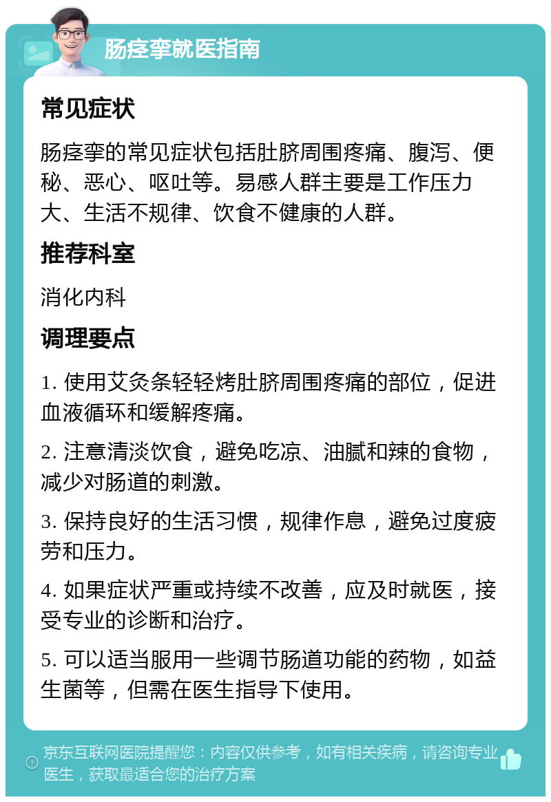 肠痉挛就医指南 常见症状 肠痉挛的常见症状包括肚脐周围疼痛、腹泻、便秘、恶心、呕吐等。易感人群主要是工作压力大、生活不规律、饮食不健康的人群。 推荐科室 消化内科 调理要点 1. 使用艾灸条轻轻烤肚脐周围疼痛的部位，促进血液循环和缓解疼痛。 2. 注意清淡饮食，避免吃凉、油腻和辣的食物，减少对肠道的刺激。 3. 保持良好的生活习惯，规律作息，避免过度疲劳和压力。 4. 如果症状严重或持续不改善，应及时就医，接受专业的诊断和治疗。 5. 可以适当服用一些调节肠道功能的药物，如益生菌等，但需在医生指导下使用。