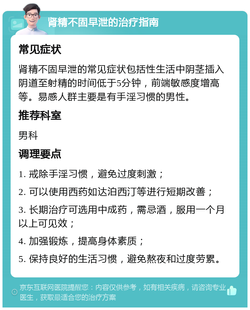 肾精不固早泄的治疗指南 常见症状 肾精不固早泄的常见症状包括性生活中阴茎插入阴道至射精的时间低于5分钟，前端敏感度增高等。易感人群主要是有手淫习惯的男性。 推荐科室 男科 调理要点 1. 戒除手淫习惯，避免过度刺激； 2. 可以使用西药如达泊西汀等进行短期改善； 3. 长期治疗可选用中成药，需忌酒，服用一个月以上可见效； 4. 加强锻炼，提高身体素质； 5. 保持良好的生活习惯，避免熬夜和过度劳累。