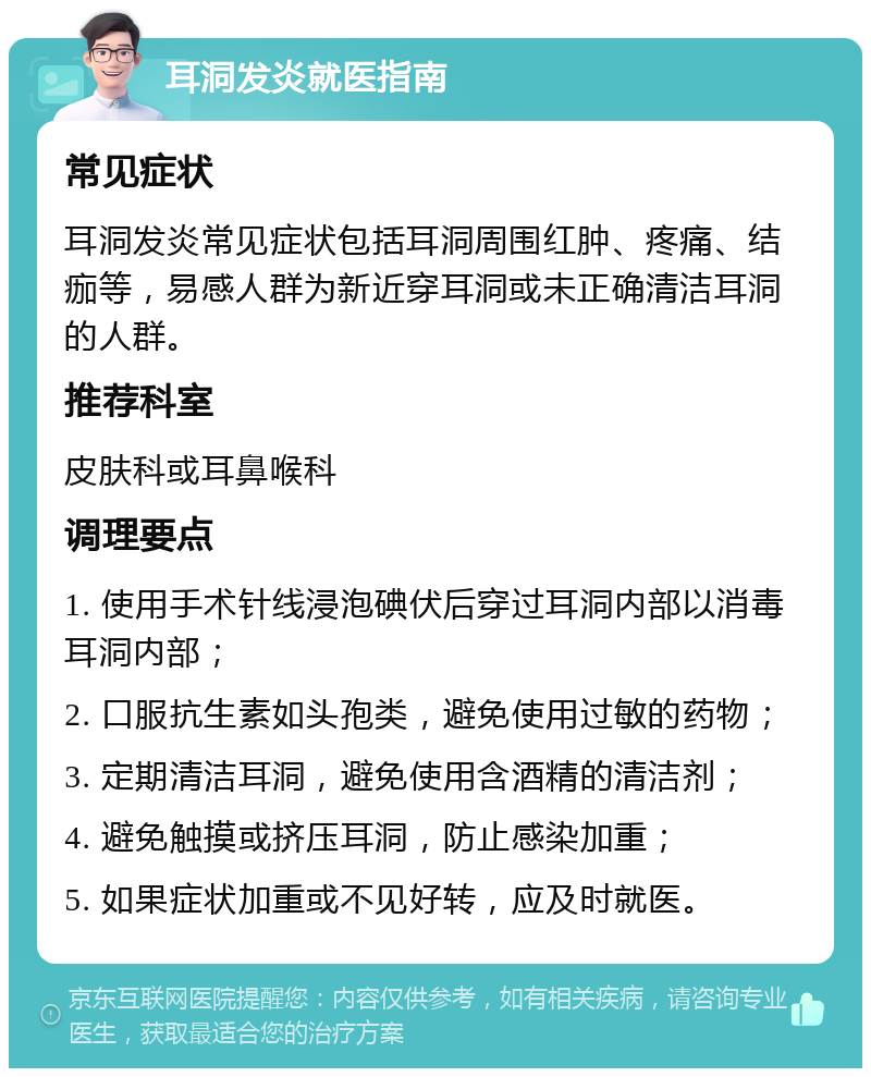 耳洞发炎就医指南 常见症状 耳洞发炎常见症状包括耳洞周围红肿、疼痛、结痂等，易感人群为新近穿耳洞或未正确清洁耳洞的人群。 推荐科室 皮肤科或耳鼻喉科 调理要点 1. 使用手术针线浸泡碘伏后穿过耳洞内部以消毒耳洞内部； 2. 口服抗生素如头孢类，避免使用过敏的药物； 3. 定期清洁耳洞，避免使用含酒精的清洁剂； 4. 避免触摸或挤压耳洞，防止感染加重； 5. 如果症状加重或不见好转，应及时就医。