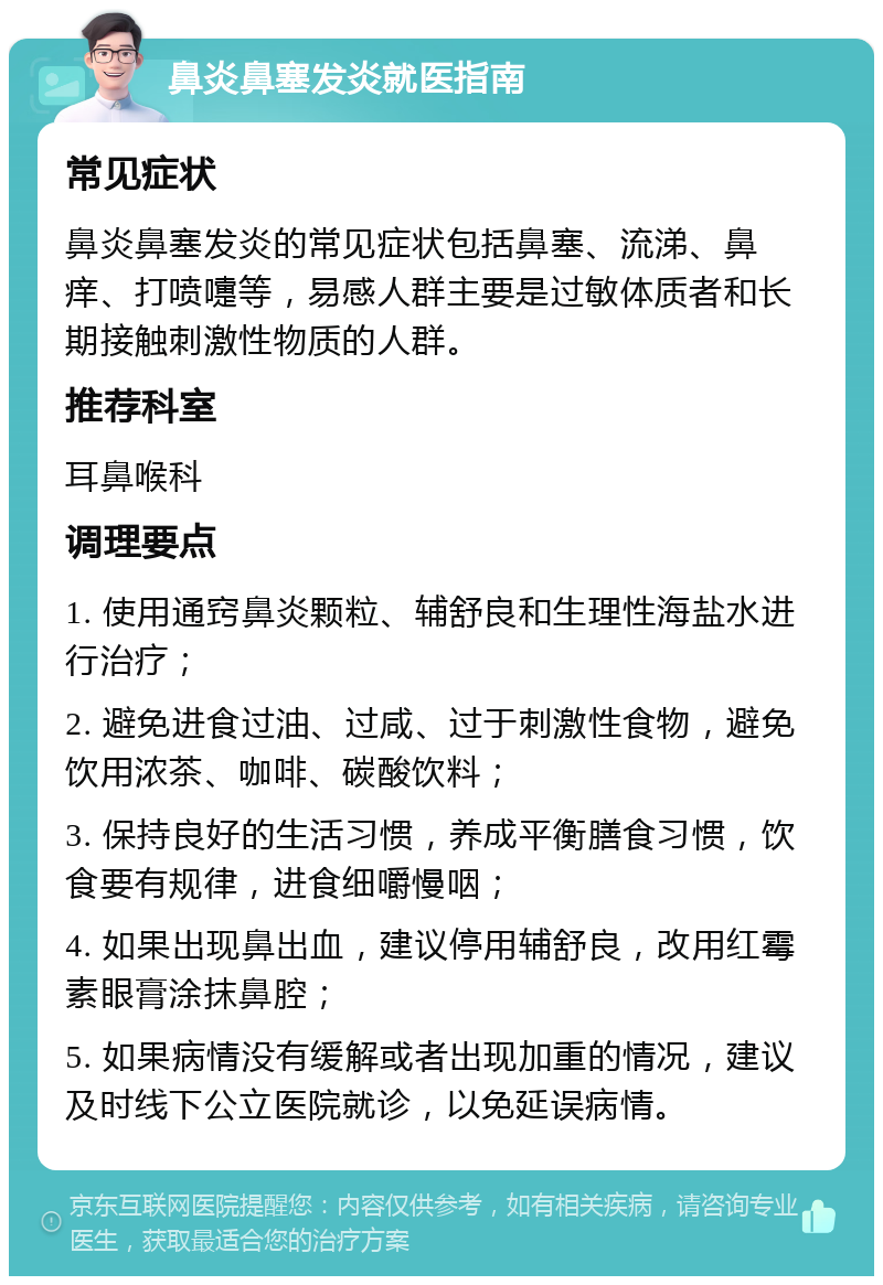 鼻炎鼻塞发炎就医指南 常见症状 鼻炎鼻塞发炎的常见症状包括鼻塞、流涕、鼻痒、打喷嚏等，易感人群主要是过敏体质者和长期接触刺激性物质的人群。 推荐科室 耳鼻喉科 调理要点 1. 使用通窍鼻炎颗粒、辅舒良和生理性海盐水进行治疗； 2. 避免进食过油、过咸、过于刺激性食物，避免饮用浓茶、咖啡、碳酸饮料； 3. 保持良好的生活习惯，养成平衡膳食习惯，饮食要有规律，进食细嚼慢咽； 4. 如果出现鼻出血，建议停用辅舒良，改用红霉素眼膏涂抹鼻腔； 5. 如果病情没有缓解或者出现加重的情况，建议及时线下公立医院就诊，以免延误病情。