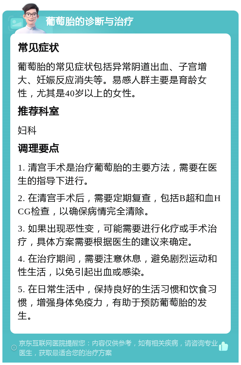 葡萄胎的诊断与治疗 常见症状 葡萄胎的常见症状包括异常阴道出血、子宫增大、妊娠反应消失等。易感人群主要是育龄女性，尤其是40岁以上的女性。 推荐科室 妇科 调理要点 1. 清宫手术是治疗葡萄胎的主要方法，需要在医生的指导下进行。 2. 在清宫手术后，需要定期复查，包括B超和血HCG检查，以确保病情完全清除。 3. 如果出现恶性变，可能需要进行化疗或手术治疗，具体方案需要根据医生的建议来确定。 4. 在治疗期间，需要注意休息，避免剧烈运动和性生活，以免引起出血或感染。 5. 在日常生活中，保持良好的生活习惯和饮食习惯，增强身体免疫力，有助于预防葡萄胎的发生。