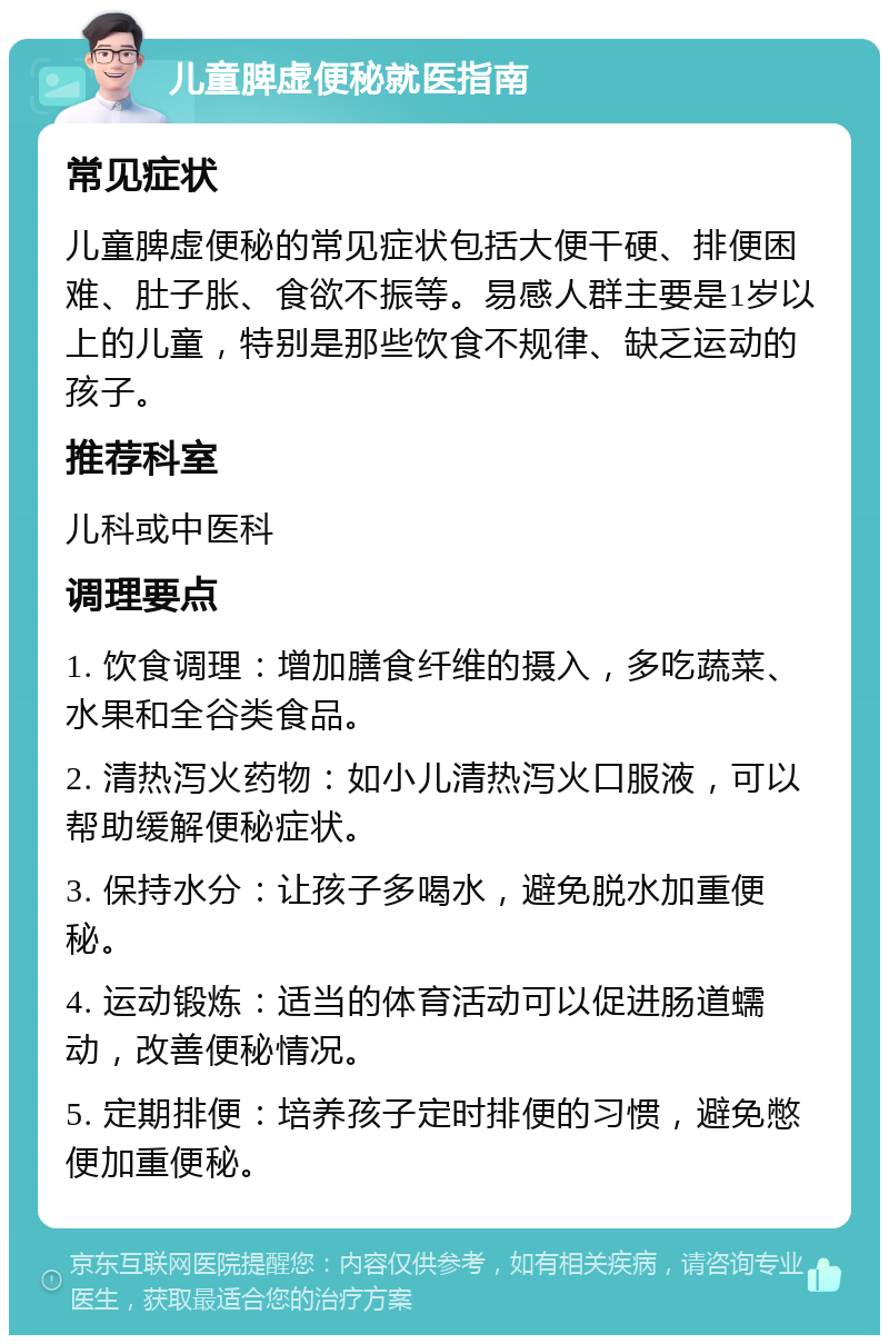 儿童脾虚便秘就医指南 常见症状 儿童脾虚便秘的常见症状包括大便干硬、排便困难、肚子胀、食欲不振等。易感人群主要是1岁以上的儿童，特别是那些饮食不规律、缺乏运动的孩子。 推荐科室 儿科或中医科 调理要点 1. 饮食调理：增加膳食纤维的摄入，多吃蔬菜、水果和全谷类食品。 2. 清热泻火药物：如小儿清热泻火口服液，可以帮助缓解便秘症状。 3. 保持水分：让孩子多喝水，避免脱水加重便秘。 4. 运动锻炼：适当的体育活动可以促进肠道蠕动，改善便秘情况。 5. 定期排便：培养孩子定时排便的习惯，避免憋便加重便秘。