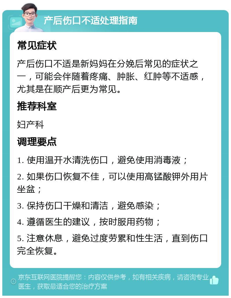 产后伤口不适处理指南 常见症状 产后伤口不适是新妈妈在分娩后常见的症状之一，可能会伴随着疼痛、肿胀、红肿等不适感，尤其是在顺产后更为常见。 推荐科室 妇产科 调理要点 1. 使用温开水清洗伤口，避免使用消毒液； 2. 如果伤口恢复不佳，可以使用高锰酸钾外用片坐盆； 3. 保持伤口干燥和清洁，避免感染； 4. 遵循医生的建议，按时服用药物； 5. 注意休息，避免过度劳累和性生活，直到伤口完全恢复。