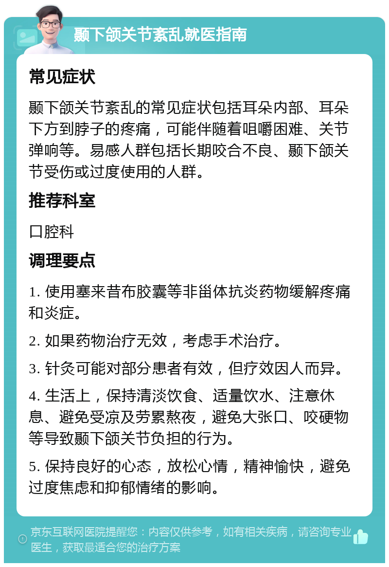 颞下颌关节紊乱就医指南 常见症状 颞下颌关节紊乱的常见症状包括耳朵内部、耳朵下方到脖子的疼痛，可能伴随着咀嚼困难、关节弹响等。易感人群包括长期咬合不良、颞下颌关节受伤或过度使用的人群。 推荐科室 口腔科 调理要点 1. 使用塞来昔布胶囊等非甾体抗炎药物缓解疼痛和炎症。 2. 如果药物治疗无效，考虑手术治疗。 3. 针灸可能对部分患者有效，但疗效因人而异。 4. 生活上，保持清淡饮食、适量饮水、注意休息、避免受凉及劳累熬夜，避免大张口、咬硬物等导致颞下颌关节负担的行为。 5. 保持良好的心态，放松心情，精神愉快，避免过度焦虑和抑郁情绪的影响。