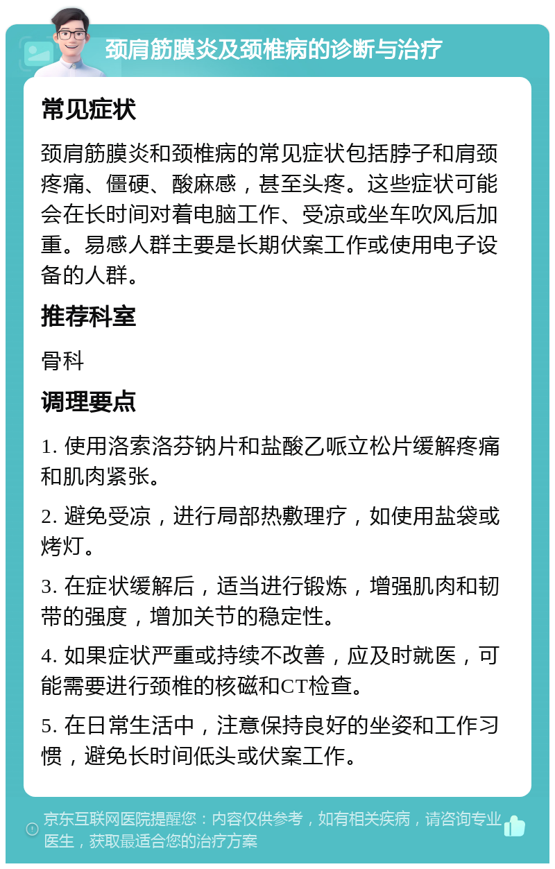 颈肩筋膜炎及颈椎病的诊断与治疗 常见症状 颈肩筋膜炎和颈椎病的常见症状包括脖子和肩颈疼痛、僵硬、酸麻感，甚至头疼。这些症状可能会在长时间对着电脑工作、受凉或坐车吹风后加重。易感人群主要是长期伏案工作或使用电子设备的人群。 推荐科室 骨科 调理要点 1. 使用洛索洛芬钠片和盐酸乙哌立松片缓解疼痛和肌肉紧张。 2. 避免受凉，进行局部热敷理疗，如使用盐袋或烤灯。 3. 在症状缓解后，适当进行锻炼，增强肌肉和韧带的强度，增加关节的稳定性。 4. 如果症状严重或持续不改善，应及时就医，可能需要进行颈椎的核磁和CT检查。 5. 在日常生活中，注意保持良好的坐姿和工作习惯，避免长时间低头或伏案工作。