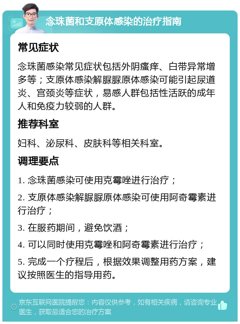 念珠菌和支原体感染的治疗指南 常见症状 念珠菌感染常见症状包括外阴瘙痒、白带异常增多等；支原体感染解脲脲原体感染可能引起尿道炎、宫颈炎等症状，易感人群包括性活跃的成年人和免疫力较弱的人群。 推荐科室 妇科、泌尿科、皮肤科等相关科室。 调理要点 1. 念珠菌感染可使用克霉唑进行治疗； 2. 支原体感染解脲脲原体感染可使用阿奇霉素进行治疗； 3. 在服药期间，避免饮酒； 4. 可以同时使用克霉唑和阿奇霉素进行治疗； 5. 完成一个疗程后，根据效果调整用药方案，建议按照医生的指导用药。